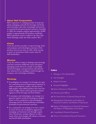 About Ball Corporation
Ball Corporation is a leading provider of metal and
plastic packaging, primarily for beverages and foods,
and of aerospace and other technologies and services
to commercial and governmental customers. Founded
in 1880, the company employs approximately 10,000
people in approximately 60 locations worldwide.
Ball Corporation stock is traded on the New York
Stock Exchange under the ticker symbol “BLL.”


Vision
To be the premier provider to major beverage, food
and aerospace and technologies customers of the
products and services that we offer, while earning
a return on investment which creates value for
Ball shareholders.


Mission
To be the industry leader in helping major beverage
and food customers fulﬁll their metal and plastic
packaging needs and to be a leader in providing
advanced imaging, communications and informa-
                                                        Index
tion solutions for an intelligent world through our
aerospace and technologies subsidiary.
                                                             Message to Our Shareholders
                                                        1

                                                             Our Strengths
                                                        3
Strategy
                                                             Market Overview
• In packaging, our strategy is to leverage our supe-   4

  rior continuous process improvement expertise in
                                                             Financial Highlights
                                                        9
  order to manufacture, market, sell and service
  high-quality, value-added products that meet the           Items of Interest to Shareholders
                                                        10
  needs of high-volume and/or growing customer
  segments of the beverage and food markets.                 Directors and Ofﬁcers
                                                        11

• In aerospace and technologies, our strategy is to          Five-Year Review of Selected Financial Data
                                                        12
  generate superior results by focusing on markets
  where we have competitive and technological                Management’s Discussion and Analysis of
                                                        13
  advantages and by commercializing technologies             Financial Condition and Results of Operations
  developed for governmental customers.
                                                             Report of Management on Financial Statements
                                                        20
• As a corporation, our strategy is to earn a return         and Report of Independent Accountants
  in excess of our cost of capital by aggressively
  managing our businesses and through acquisi-               Consolidated Financial Statements
                                                        21
  tions, divestitures, strategic alliances or other
                                                             Notes to Consolidated Financial Statements
  means when such changes will enhance a business       25
  and beneﬁt Ball’s shareholders.
 
