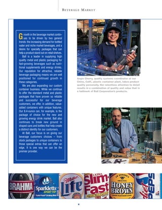 BEVERAGE MARKET




G    rowth in the beverage market contin-
     ues to be driven by two general
trends: the increasing demand for bottled
water and niche market beverages, and a
desire for specialty packages that can
help a product stand out on retail shelves.
   Ball is a leader in supplying high
quality metal and plastic packaging for
fast-growing beverages such as nutri-
tional supplements and energy drinks.
Our reputation for attractive, reliable
beverage packaging means we are well
positioned for continued growth in                  Angie Cherry, quality systems coordinator at our
these categories.                                   Chino, Calif., plastic container plant, takes product
                                                    quality personally. Her relentless attention to detail
   We are also expanding our custom
                                                    results in a combination of quality and value that is
container business. While we continue
                                                    a hallmark of Ball Corporation’s products.
to offer the standard metal and plastic
packages that have proven so reliable
and successful for our beverage
customers, we offer, in addition, value-
added containers with unique features.
Our 8.4-ounce can, for example, is the
package of choice for the new and
growing energy drink market. Ball also
continues to break new ground in
shaped cans and bottles that help create
a distinct identity for our customers.
   At Ball, our focus is on giving our
beverage customers choices – from
stock packages to unique containers to
those special extras that can offer an
edge. It is one way we can be the
premier provider.




                                                     4
 