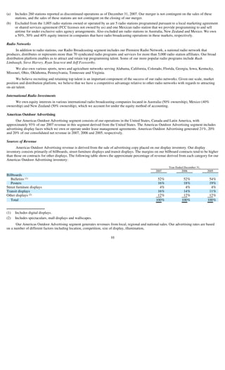 (a)   Includes 260 stations reported as discontinued operations as of December 31, 2007. Our merger is not contingent on the sales of these
      stations, and the sales of these stations are not contingent on the closing of our merger.
(b)   Excluded from the 1,005 radio stations owned or operated by us are 5 radio stations programmed pursuant to a local marketing agreement
      or shared services agreement (FCC licenses not owned by us) and one Mexican radio station that we provide programming to and sell
      airtime for under exclusive sales agency arrangements. Also excluded are radio stations in Australia, New Zealand and Mexico. We own
      a 50%, 50% and 40% equity interest in companies that have radio broadcasting operations in these markets, respectively.

Radio Networks
       In addition to radio stations, our Radio Broadcasting segment includes our Premiere Radio Network, a national radio network that
produces, distributes or represents more than 70 syndicated radio programs and services for more than 5,000 radio station affiliates. Our broad
distribution platform enables us to attract and retain top programming talent. Some of our more popular radio programs include Rush
Limbaugh, Steve Harvey, Ryan Seacrest and Jeff Foxworthy.
     We also own various sports, news and agriculture networks serving Alabama, California, Colorado, Florida, Georgia, Iowa, Kentucky,
Missouri, Ohio, Oklahoma, Pennsylvania, Tennessee and Virginia.
       We believe recruiting and retaining top talent is an important component of the success of our radio networks. Given our scale, market
position and distribution platform, we believe that we have a competitive advantage relative to other radio networks with regards to attracting
on-air talent.

International Radio Investments
     We own equity interests in various international radio broadcasting companies located in Australia (50% ownership), Mexico (40%
ownership) and New Zealand (50% ownership), which we account for under the equity method of accounting.

Americas Outdoor Advertising
      Our Americas Outdoor Advertising segment consists of our operations in the United States, Canada and Latin America, with
approximately 93% of our 2007 revenue in this segment derived from the United States. The Americas Outdoor Advertising segment includes
advertising display faces which we own or operate under lease management agreements. Americas Outdoor Advertising generated 21%, 20%
and 20% of our consolidated net revenue in 2007, 2006 and 2005, respectively.

Sources of Revenue
       Americas Outdoor Advertising revenue is derived from the sale of advertising copy placed on our display inventory. Our display
inventory consists primarily of billboards, street furniture displays and transit displays. The margins on our billboard contracts tend to be higher
than those on contracts for other displays. The following table shows the approximate percentage of revenue derived from each category for our
Americas Outdoor Advertising inventory:

                                                                                                                 Year Ended December 31,
                                                                                                        2007              2006              2005
Billboards
   Bulletins (1)                                                                                         52%               52%               54%
   Posters                                                                                               16%               18%               19%
Street furniture displays                                                                                 4%                4%                4%
Transit displays                                                                                         16%               14%               11%
Other displays (2)                                                                                       12%               12%               12%
   Total                                                                                                100%              100%              100%


(1)   Includes digital displays.
(2)   Includes spectaculars, mall displays and wallscapes.
      Our Americas Outdoor Advertising segment generates revenues from local, regional and national sales. Our advertising rates are based
on a number of different factors including location, competition, size of display, illumination,

                                                                        10
 