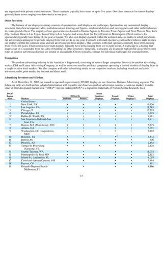 are negotiated with private transit operators. These contracts typically have terms of up to five years. Our client contracts for transit displays
generally have terms ranging from four weeks to one year.

Other Inventory
       The balance of our display inventory consists of spectaculars, mall displays and wallscapes. Spectaculars are customized display
structures that often incorporate video, multidimensional lettering and figures, mechanical devices and moving parts and other embellishments
to create special effects. The majority of our spectaculars are located in Dundas Square in Toronto, Times Square and Penn Plaza in New York
City, Fashion Show in Las Vegas, Sunset Strip in Los Angeles and across from the Target Center in Minneapolis. Client contracts for
spectaculars typically have terms of one year or longer. We also own displays located within the common areas of malls on which our clients
run advertising campaigns for periods ranging from four weeks to one year. Contracts with mall operators grant us the exclusive right to place
our displays within the common areas and sell advertising on those displays. Our contracts with mall operators generally have terms ranging
from five to ten years. Client contracts for mall displays typically have terms ranging from six to eight weeks. A wallscape is a display that
drapes over or is suspended from the sides of buildings or other structures. Generally, wallscapes are located in high-profile areas where other
types of outdoor advertising displays are limited or unavailable. Clients typically contract for individual wallscapes for extended terms.

Competition
       The outdoor advertising industry in the Americas is fragmented, consisting of several larger companies involved in outdoor advertising,
such as CBS and Lamar Advertising Company, as well as numerous smaller and local companies operating a limited number of display faces in
a single or a few local markets. We also compete with other advertising media in our respective markets, including broadcast and cable
television, radio, print media, the Internet and direct mail.

Advertising Inventory and Markets
      As of December 31, 2007, we owned or operated approximately 209,000 displays in our Americas Outdoor Advertising segment. The
following table sets forth certain selected information with regard to our Americas outdoor advertising inventory, with our markets listed in
order of their designated market area (“DMA®”) region ranking (DMA® is a registered trademark of Nielsen Media Research, Inc.):

 DMA®                                                                                   Street
                                                                 Billboards
 Region                                                                                Furniture        Transit         Other              Total
                                                                                                                      Displays (1)
 Rank           Markets                                  Bulletins         Posters     Displays         Displays                          Displays
                United States
    1           New York, NY                                                                                                              16,936
                                                            •                   •          •               •               •
    2           Los Angeles, CA                                                                                                           11,583
                                                            •                   •          •               •               •
    3           Chicago, IL                                                                                                               15,293
                                                            •                   •          •               •               •
    4           Philadelphia, PA                                                                                                           6,618
                                                            •                   •          •               •               •
    5           Dallas-Ft. Worth, TX                                                                                                       9,981
                                                            •                   •          •               •               •
    6           San Francisco-Oakland-San                                                                                                  8,971
                                                            •                   •          •               •               •
                  Jose, CA
    7           Boston, MA (Manchester, NH)                                                                                                7,219
                                                            •                   •          •               •               •
    8           Atlanta, GA                                                                                                                3,091
                                                            •                   •                          •               •
    9           Washington, DC (Hagerstown,                                                                                                3,403
                                                            •                   •          •               •               •
                  MD)
                                                                                                           •(2)
   10           Houston, TX                                                                                                                4,542
                                                            •                   •                                          •
   11           Detroit, MI                                                                                                                  606
                                                            •                                              •               •
   12           Phoenix, AZ                                                                                                                2,155
                                                            •                   •                          •               •
   13           Tampa-St. Petersburg                                                                                                       2,428
                                                            •                   •          •               •               •
                  (Sarasota), FL
   14           Seattle-Tacoma, WA                                                                                                        11,092
                                                            •                   •                          •               •
   15           Minneapolis-St. Paul, MN                                                                                                   2,552
                                                            •                   •                          •               •
   16           Miami-Ft. Lauderdale, FL                                                                                                   4,003
                                                            •                   •          •               •               •
   17           Cleveland-Akron (Canton), OH                                                                                               3,484
                                                            •                   •                          •               •
   18           Denver, CO                                                                                                                   861
                                                                                                           •               •
   19           Orlando-Daytona Beach-                                                                                                     4,166
                                                            •                   •                          •               •
                  Melbourne, FL

                                                                           12
 