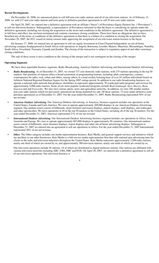 Recent Developments
      On November 16, 2006, we announced plans to sell 448 non-core radio stations and all of our television stations. As of February 13,
2008, we sold 217 non-core radio stations and were party to definitive purchase agreements to sell 28 non-core radio stations.
       On April 20, 2007, we entered into a definitive agreement with an affiliate (“buyer”) of Providence Equity Partners Inc. (“Providence”)
to sell our television business. Subsequently, a representative of Providence informed us that the buyer is considering its options under the
definitive agreement, including not closing the acquisition on the terms and conditions in the definitive agreement. The definitive agreement is
in full force and effect, has not been terminated and contains customary closing conditions. There have been no allegations that we have
breached any of the terms or conditions of the definitive agreement or that there is a failure of a condition to closing the acquisition. On
November 29, 2007, the FCC issued its initial consent order approving the assignment of our television station licenses to the buyer.
      On January 17, 2008, we entered into an agreement to sell our equity investment in Clear Channel Independent, an out-of-home
advertising company headquartered in South Africa with operations in Angola, Botswana, Lesotho, Malawi, Mauritius, Mozambique, Namibia,
South Africa, Swaziland, Tanzania, Uganda and Zambia. The closing of the transaction is subject to regulatory approval and other customary
closing conditions.
      The sale of these assets is not a condition to the closing of the merger and is not contingent on the closing of the merger.

Operating Segments
      We have three reportable business segments: Radio Broadcasting, Americas Outdoor Advertising and International Outdoor Advertising.
        Radio Broadcasting. As of December 31, 2007, we owned 717 core domestic radio stations, with 275 stations operating in the top 50
  •
        markets. Our portfolio of stations offers a broad assortment of programming formats, including adult contemporary, country,
        contemporary hit radio, rock, urban and oldies, among others, to a total weekly listening base of over 93 million individuals based on
        Arbitron National Regional Database figures for the Spring 2007 ratings period. In addition to our radio broadcasting business, we
        operate a national radio network that produces, distributes or represents approximately 70 syndicated radio programs and services for
        approximately 5,000 radio stations. Some of our more popular syndicated programs include Rush Limbaugh, Steve Harvey, Ryan
        Seacrest and Jeff Foxworthy. We also own various sports, news and agriculture networks. In addition, we own 288 smaller market
        non-core radio stations which we previously announced are being marketed for sale. Of these stations, 73 were under definitive asset
        purchase agreements as of December 31, 2007. For the year ended December 31, 2007, Radio Broadcasting represented 50% of our
        net revenue.
        Americas Outdoor Advertising. Our Americas Outdoor Advertising, or Americas, business segment includes our operations in the
  •
        United States, Canada and Latin America. We own or operate approximately 209,000 displays in our Americas Outdoor Advertising
        segment. Our outdoor assets consist of billboards, street furniture and transit displays, airport displays, mall displays, and wallscapes
        and other spectaculars. We have operations in 49 of the top 50 markets in the United States, including all of the top 20 markets. For the
        year ended December 31, 2007, Americas represented 21% of our net revenue.
        International Outdoor Advertising. Our International Outdoor Advertising business segment includes our operations in Africa, Asia,
  •
        Australia and Europe. We own or operate approximately 687,000 displays in approximately 50 countries. Our international outdoor
        assets consist of billboards, street furniture displays, transit displays and other out-of-home advertising displays. Subsequent to
        December 31, 2007 we entered into an agreement to sell our operations in Africa. For the year ended December 31, 2007 International
        represented 26% of our net revenue.
        Other. The Other category includes our media representation business, Katz Media, and general support services and initiatives which
  •
        are ancillary to our other businesses. Katz Media is a full-service media representation firm that sells national spot advertising time for
        clients in the radio and television industries throughout the United States. Katz Media represents approximately 3,200 radio stations,
        nearly one third of which are owned by us, and approximately 380 television stations, nearly one tenth of which are owned by us.
        Our television operations include 56 stations, 18 of which are distributed as digital multicast stations. Our stations are affiliated with
        various television networks including ABC, CBS, NBC and FOX. On April 20, 2007, we entered into a definitive agreement to sell all
        of our television operations. Our television business is

                                                                         4
 