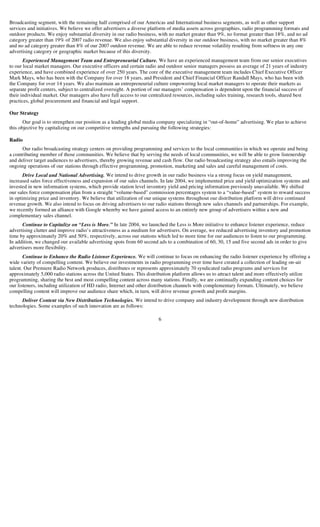 Broadcasting segment, with the remaining half comprised of our Americas and International business segments, as well as other support
services and initiatives. We believe we offer advertisers a diverse platform of media assets across geographies, radio programming formats and
outdoor products. We enjoy substantial diversity in our radio business, with no market greater than 9%, no format greater than 18%, and no ad
category greater than 19% of 2007 radio revenue. We also enjoy substantial diversity in our outdoor business, with no market greater than 8%
and no ad category greater than 8% of our 2007 outdoor revenue. We are able to reduce revenue volatility resulting from softness in any one
advertising category or geographic market because of this diversity.
       Experienced Management Team and Entrepreneurial Culture. We have an experienced management team from our senior executives
to our local market managers. Our executive officers and certain radio and outdoor senior managers possess an average of 21 years of industry
experience, and have combined experience of over 250 years. The core of the executive management team includes Chief Executive Officer
Mark Mays, who has been with the Company for over 18 years, and President and Chief Financial Officer Randall Mays, who has been with
the Company for over 14 years. We also maintain an entrepreneurial culture empowering local market managers to operate their markets as
separate profit centers, subject to centralized oversight. A portion of our managers’ compensation is dependent upon the financial success of
their individual market. Our managers also have full access to our centralized resources, including sales training, research tools, shared best
practices, global procurement and financial and legal support.

Our Strategy
       Our goal is to strengthen our position as a leading global media company specializing in “out-of-home” advertising. We plan to achieve
this objective by capitalizing on our competitive strengths and pursuing the following strategies:

Radio
      Our radio broadcasting strategy centers on providing programming and services to the local communities in which we operate and being
a contributing member of those communities. We believe that by serving the needs of local communities, we will be able to grow listenership
and deliver target audiences to advertisers, thereby growing revenue and cash flow. Our radio broadcasting strategy also entails improving the
ongoing operations of our stations through effective programming, promotion, marketing and sales and careful management of costs.
       Drive Local and National Advertising. We intend to drive growth in our radio business via a strong focus on yield management,
increased sales force effectiveness and expansion of our sales channels. In late 2004, we implemented price and yield optimization systems and
invested in new information systems, which provide station level inventory yield and pricing information previously unavailable. We shifted
our sales force compensation plan from a straight “volume-based” commission percentages system to a “value-based” system to reward success
in optimizing price and inventory. We believe that utilization of our unique systems throughout our distribution platform will drive continued
revenue growth. We also intend to focus on driving advertisers to our radio stations through new sales channels and partnerships. For example,
we recently formed an alliance with Google whereby we have gained access to an entirely new group of advertisers within a new and
complementary sales channel.
      Continue to Capitalize on “Less is More.” In late 2004, we launched the Less is More initiative to enhance listener experience, reduce
advertising clutter and improve radio’s attractiveness as a medium for advertisers. On average, we reduced advertising inventory and promotion
time by approximately 20% and 50%, respectively, across our stations which led to more time for our audiences to listen to our programming.
In addition, we changed our available advertising spots from 60 second ads to a combination of 60, 30, 15 and five second ads in order to give
advertisers more flexibility.
       Continue to Enhance the Radio Listener Experience. We will continue to focus on enhancing the radio listener experience by offering a
wide variety of compelling content. We believe our investments in radio programming over time have created a collection of leading on-air
talent. Our Premiere Radio Network produces, distributes or represents approximately 70 syndicated radio programs and services for
approximately 5,000 radio stations across the United States. This distribution platform allows us to attract talent and more effectively utilize
programming, sharing the best and most compelling content across many stations. Finally, we are continually expanding content choices for
our listeners, including utilization of HD radio, Internet and other distribution channels with complementary formats. Ultimately, we believe
compelling content will improve our audience share which, in turn, will drive revenue growth and profit margins.
      Deliver Content via New Distribution Technologies. We intend to drive company and industry development through new distribution
technologies. Some examples of such innovation are as follows:

                                                                       6
 