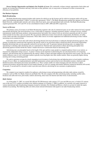 Pursue Strategic Opportunities and Optimize Our Portfolio of Assets. We continually evaluate strategic opportunities both within and
outside our existing lines of business and may, from time to time, purchase, sell, or swap assets or businesses in order to maximize the
efficiency of our portfolio.

Our Business Segments
Radio Broadcasting
      Our Radio Broadcasting segment includes radio stations for which we are the licensee and for which we program and/or sell air time
under local marketing agreements (“LMAs”) or joint sales agreements (“JSAs”). The Radio Broadcasting segment also operates our Premiere
Radio Network, a national radio network, and various other local sports, news and agricultural radio networks. Our Radio Broadcasting
segment generated 50%, 52% and 53% of our consolidated revenue in 2007, 2006 and 2005, respectively.

Sources of Revenue
       The primary source of revenue in our Radio Broadcasting segment is the sale of commercial spots on our radio stations for local, regional
and national advertising. Our local advertisers cover a wide range of categories, including automotive dealers, consumer services, retailers,
entertainment, health and beauty products, telecommunications and media. Our contracts with our advertisers generally provide for a term
which extends for less than a one year period. We also generate additional revenues from network compensation, the Internet, air traffic,
events, barter and other miscellaneous transactions. These other sources of revenue supplement our traditional advertising revenue without
increasing on-air-commercial time.
       Each radio station’s local sales staff solicits advertising directly from local advertisers or indirectly through advertising agencies. Our
strategy of producing commercials that respond to the specific needs of our advertisers helps to build local direct advertising relationships.
Regional advertising sales are also generally realized by our local sales staff. To generate national advertising sales, we engage firms
specializing in soliciting radio advertising sales on a national level. National sales representatives obtain advertising principally from
advertising agencies located outside the station’s market and receive commissions based on advertising sold.
      Advertising rates are principally based on the length of the spot and how many people in a targeted audience listen to our stations, as
measured by independent ratings services. A station’s format can be important in determining the size and characteristics of its listening
audience, and advertising rates are influenced by the station’s ability to attract and target audiences that advertisers aim to reach. The size of the
market influences rates as well, with larger markets typically receiving higher rates than smaller markets. Rates are generally highest during
morning and evening commuting periods.
       We seek to maximize revenue by closely managing on-air inventory of advertising time and adjusting prices to local market conditions.
As part of Less is More, we implemented price and yield optimization systems and invested in new information systems, which provide
detailed inventory information previously unavailable to us. These systems enable our station managers and sales directors to adjust
commercial inventory and pricing based on local market demand, as well as to manage and monitor different commercial durations (60 second,
30 second, 15 second and five second) in order to provide more effective advertising for our customers at optimal prices.

Competition
      We compete in our respective markets for audiences, advertising revenue and programming with other radio stations owned by
companies such as CBS, Cox Radio, Entercom and Radio One. We also compete with other advertising media, including satellite radio,
broadcast and cable television, print media, outdoor advertising, direct mail, the Internet and other forms of advertisement.

Radio Stations
      As of December 31, 2007, we owned 304 AM and 701 FM domestic radio stations (717 core and 288 non-core), of which 151 stations
were in the top 25 U.S. markets according to the Arbitron rankings as of January 2, 2008. In addition, we currently own equity interests in
various international radio broadcasting companies located in Australia, New Zealand and Mexico, which we account for under the equity
method of accounting. The following table sets forth certain selected information with regard to our radio broadcasting stations:

                                                                          8
 