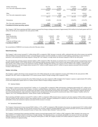 Outdoor Advertising                                                             621,701               546,390                     2,272,839             2,001,836
 Less: Non-cash compensation expense                                              (3,014)               (1,457)                       (9,633)               (6,011)
                                                                                 618,687               544,933      14%            2,263,206             1,995,825      13%

 Other                                                                            48,717                51,840                       187,729               193,813
 Less: Non-cash compensation expense                                                  —                   (414)                           —                 (1,656)
                                                                                  48,717                51,426       (5)%            187,729               192,157       (2)%

 Eliminations                                                                     (31,849)              (32,136)                     (126,872)            (121,273)

 Plus: Non-cash compensation expense                                                8,489                 8,180                        31,859               32,904
Consolidated divisional operating expenses                                    $ 1,189,061           $ 1,111,283      7%           $ 4,425,556          $ 4,168,094        6%


The Company’s 2007 direct operating and SG&A expenses increased from foreign exchange movements of approximately $36.0 million for the fourth quarter and $116.3
million for the full year as compared to the same period of 2006.


OIBDAN
 Radio Broadcasting                                              $ 329,563             $ 360,855       (9)%                 $ 1,369,613               $ 1,369,660        0%
 Outdoor Advertising                                               318,039               285,762       11%                    1,018,630                   901,896       13%
 Other                                                               8,720                21,103      (59)%                      34,969                    50,689      (31)%
 Corporate and Merger costs                                        (40,619)              (65,588)                              (176,074)                 (194,826)
Consolidated OIBDAN                                              $ 615,703             $ 602,132         2%                 $ 2,247,138               $ 2,127,419        6%


See reconciliation of OIBDAN to net income at the end of this press release.

Radio Broadcasting

The Company’s radio revenue increased $1.1 million during 2007 as compared to 2006. Increases in network, traffic, syndicated radio and on-line revenues were partially
offset by declines in local and national revenues. Local and national revenues were down partially as a result of overall weakness in advertising as well as declines in
automotive, retail and political advertising categories. During 2007, the Company’s average minute rate declined compared to 2006 for the same period.

The radio broadcasting operating expenses declined slightly in 2007 compared to 2006. The decline was primarily from a $14.8 million decline in programming expenses
partially related to salaries, a $16.5 million decline in non-traditional expenses primarily related to fewer concert events sponsored by the Company in the current year,
and a decline of $9.5 million in bonus and commission expenses. Partially offsetting these declines were increases of $16.2 million in the Company’s marketing and
promotions department. Also the Company had an increase of $5.7 million in traffic expenses and $19.1 million in internet expenses associated with the increased
revenues in these businesses.

Outdoor Advertising

The Company’s outdoor advertising revenue increased 13% to $3.3 billion during the year when compared to revenues of $2.9 billion for the same period in 2006.
Included in the 2007 results is an approximate $139.6 million increase related to foreign exchange when compared to 2006.

Outdoor advertising expenses increased 14% to $2.3 billion during the year when compared to 2006. Included in the Company’s expenses is approximately $9.6 million
of non-cash compensation expense and $116.3 million increase related to foreign exchange compared to 2006.

         Americas Outdoor

The Company’s Americas revenue increased $143.7 million, or 11%, during 2007 as compared to 2006 with Interspace contributing approximately $32.1 million to the
increase. The growth occurred across the Company’s inventory, including bulletins, street furniture, airports and taxi displays. The revenue growth was primarily driven
by bulletin revenue which was driven by increased rates and airport revenue which had both increased rates and occupancy. Leading advertising categories during the
year were telecommunications, retail, automotive, financial services and amusements. Revenue growth occurred across many of the Company’s markets, led by Los
Angeles, New York, Washington/Baltimore, Atlanta, Boston, Seattle, and Minneapolis.

Direct operating and SG&A expenses increased $75.3 million in 2007 as compared to 2006 primarily from an increase in site lease expenses of $46.6 million associated
with new contracts and the increase in airport, street furniture and taxi revenues. Interspace contributed $21.6 million to the increase with the rest of the increase primarily
attributable to bonus and commission expenses associated with the increase in revenues.

         International Outdoor

The Company’s International revenue increased $240.4 million, or 15%, in 2007 as compared to 2006. Included in the increase was approximately $133.3 million related
to movements in foreign exchange. Revenue growth occurred across inventory categories including billboards, street furniture and transit, driven by both increased rates
and occupancy. Growth was led by increased revenues in France, Italy, Australia, Spain, Denmark, Turkey and China.

The Company’s international direct operating and SG&A expenses increased approximately $195.7 million in 2007 compared to 2006. Included in the increase was
approximately $111.4 million related to movements in foreign exchange. The remaining increase was primarily attributable to an increase in site lease and selling
expenses associated with the increase in revenue. During the fourth quarter of 2006, the Company recorded a $9.8 million reduction to expenses as a result of the
favorable settlement of a legal proceeding.
 