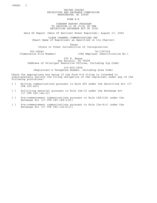 <PAGE>    1
                                   UNITED STATES
                        SECURITIES AND EXCHANGE COMMISSION
                               WASHINGTON, DC 20549
                                     FORM 8-K
                              CURRENT REPORT PURSUANT
                           TO SECTION 13 OR 15(D) OF THE
                          SECURITIES EXCHANGE ACT OF 1934
         Date Of Report (Date Of Earliest Event Reported): August 17, 2005
                         CLEAR CHANNEL COMMUNICATIONS INC
              (Exact Name of Registrant as Specified in its Charter)
                                       Texas
                  (State or Other Jurisdiction of Incorporation)
            001-09645                                  74-1787539
     (Commission File Number)               (IRS Employer Identification No.)
                                   200 E. Basse
                               San Antonio, TX 78209
           (Address of Principal Executive Offices, Including Zip Code)
                                   210-822-2828
               (Registrant’s Telephone Number, Including Area Code)
Check the appropriate box below if the Form 8-K filing is intended to
simultaneously satisfy the filing obligation of the registrant under any of the
following provisions:
[]    Written communications pursuant to Rule 425 under the Securities Act (17
      CFR 230.425)
[]    Soliciting material pursuant to Rule 14a-12 under the Exchange Act
      (17 CFR 240.14a-12)
[]    Pre-commencement communications pursuant to Rule 14d-2(b) under the
      Exchange Act (17 CFR 240.14d-2(b))
[]    Pre-commencement communications pursuant to Rule 13e-4(c) under the
      Exchange Act (17 CFR 240.13e-4(c))
 