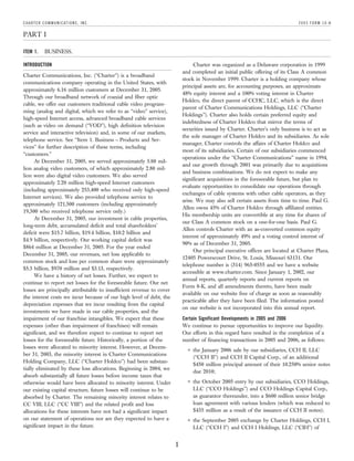 C H A RT E R C O M M U N I C AT I O N S , I N C .                                                                               2005 FORM 10-K

PART I

                BUSINESS.
ITEM 1.

                                                                                 Charter was organized as a Delaware corporation in 1999
INTRODUCTION
                                                                           and completed an initial public offering of its Class A common
Charter Communications, Inc. (‘‘Charter’’) is a broadband
                                                                           stock in November 1999. Charter is a holding company whose
communications company operating in the United States, with
                                                                           principal assets are, for accounting purposes, an approximate
approximately 6.16 million customers at December 31, 2005.
                                                                           48% equity interest and a 100% voting interest in Charter
Through our broadband network of coaxial and fiber optic
                                                                           Holdco, the direct parent of CCHC, LLC, which is the direct
cable, we offer our customers traditional cable video program-
                                                                           parent of Charter Communications Holdings, LLC (‘‘Charter
ming (analog and digital, which we refer to as ‘‘video’’ service),
                                                                           Holdings’’). Charter also holds certain preferred equity and
high-speed Internet access, advanced broadband cable services
                                                                           indebtedness of Charter Holdco that mirror the terms of
(such as video on demand (‘‘VOD’’), high definition television
                                                                           securities issued by Charter. Charter’s only business is to act as
service and interactive television) and, in some of our markets,
                                                                           the sole manager of Charter Holdco and its subsidiaries. As sole
telephone service. See ‘‘Item 1. Business — Products and Ser-
                                                                           manager, Charter controls the affairs of Charter Holdco and
vices’’ for further description of these terms, including
                                                                           most of its subsidiaries. Certain of our subsidiaries commenced
‘‘customers.’’
                                                                           operations under the ‘‘Charter Communications’’ name in 1994,
      At December 31, 2005, we served approximately 5.88 mil-
                                                                           and our growth through 2001 was primarily due to acquisitions
lion analog video customers, of which approximately 2.80 mil-
                                                                           and business combinations. We do not expect to make any
lion were also digital video customers. We also served
                                                                           significant acquisitions in the foreseeable future, but plan to
approximately 2.20 million high-speed Internet customers
                                                                           evaluate opportunities to consolidate our operations through
(including approximately 253,400 who received only high-speed
                                                                           exchanges of cable systems with other cable operators, as they
Internet services). We also provided telephone service to
                                                                           arise. We may also sell certain assets from time to time. Paul G.
approximately 121,500 customers (including approximately
                                                                           Allen owns 45% of Charter Holdco through affiliated entities.
19,300 who received telephone service only.)
                                                                           His membership units are convertible at any time for shares of
      At December 31, 2005, our investment in cable properties,
                                                                           our Class A common stock on a one-for-one basis. Paul G.
long-term debt, accumulated deficit and total shareholders’
                                                                           Allen controls Charter with an as-converted common equity
deficit were $15.7 billion, $19.4 billion, $10.2 billion and
                                                                           interest of approximately 49% and a voting control interest of
$4.9 billion, respectively. Our working capital deficit was
                                                                           90% as of December 31, 2005.
$864 million at December 31, 2005. For the year ended
                                                                                 Our principal executive offices are located at Charter Plaza,
December 31, 2005, our revenues, net loss applicable to
                                                                           12405 Powerscourt Drive, St. Louis, Missouri 63131. Our
common stock and loss per common share were approximately
                                                                           telephone number is (314) 965-0555 and we have a website
$5.3 billion, $970 million and $3.13, respectively.
                                                                           accessible at www.charter.com. Since January 1, 2002, our
      We have a history of net losses. Further, we expect to
                                                                           annual reports, quarterly reports and current reports on
continue to report net losses for the foreseeable future. Our net
                                                                           Form 8-K, and all amendments thereto, have been made
losses are principally attributable to insufficient revenue to cover
                                                                           available on our website free of charge as soon as reasonably
the interest costs we incur because of our high level of debt, the
                                                                           practicable after they have been filed. The information posted
depreciation expenses that we incur resulting from the capital
                                                                           on our website is not incorporated into this annual report.
investments we have made in our cable properties, and the
impairment of our franchise intangibles. We expect that these              Certain Significant Developments in 2005 and 2006
expenses (other than impairment of franchises) will remain                 We continue to pursue opportunities to improve our liquidity.
significant, and we therefore expect to continue to report net             Our efforts in this regard have resulted in the completion of a
losses for the foreseeable future. Historically, a portion of the          number of financing transactions in 2005 and 2006, as follows:
losses were allocated to minority interest. However, at Decem-
                                                                                 the January 2006 sale by our subsidiaries, CCH II, LLC
                                                                             (
ber 31, 2003, the minority interest in Charter Communications
                                                                                 (‘‘CCH II’’) and CCH II Capital Corp., of an additional
Holding Company, LLC (‘‘Charter Holdco’’) had been substan-
                                                                                 $450 million principal amount of their 10.250% senior notes
tially eliminated by these loss allocations. Beginning in 2004, we
                                                                                 due 2010;
absorb substantially all future losses before income taxes that
                                                                                 the October 2005 entry by our subsidiaries, CCO Holdings,
                                                                             (
otherwise would have been allocated to minority interest. Under
                                                                                 LLC (‘‘CCO Holdings’’) and CCO Holdings Capital Corp.,
our existing capital structure, future losses will continue to be
                                                                                 as guarantor thereunder, into a $600 million senior bridge
absorbed by Charter. The remaining minority interest relates to
                                                                                 loan agreement with various lenders (which was reduced to
CC VIII, LLC (‘‘CC VIII’’) and the related profit and loss
                                                                                 $435 million as a result of the issuance of CCH II notes);
allocations for these interests have not had a significant impact
on our statement of operations nor are they expected to have a                   the September 2005 exchange by Charter Holdings, CCH I,
                                                                             (
significant impact in the future.                                                LLC (‘‘CCH I’’) and CCH I Holdings, LLC (‘‘CIH’’) of


                                                                       1
 