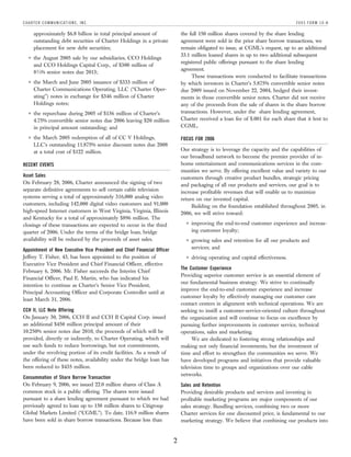 C H A RT E R C O M M U N I C AT I O N S , I N C .                                                                                  2005 FORM 10-K

        approximately $6.8 billion in total principal amount of               the full 150 million shares covered by the share lending
        outstanding debt securities of Charter Holdings in a private          agreement were sold in the prior share borrow transactions, we
        placement for new debt securities;                                    remain obligated to issue, at CGML’s request, up to an additional
                                                                              33.1 million loaned shares in up to two additional subsequent
        the August 2005 sale by our subsidiaries, CCO Holdings
    (
                                                                              registered public offerings pursuant to the share lending
        and CCO Holdings Capital Corp., of $300 million of
                                                                              agreement.
        8 3/4% senior notes due 2013;
                                                                                   These transactions were conducted to facilitate transactions
        the March and June 2005 issuance of $333 million of
    (
                                                                              by which investors in Charter’s 5.875% convertible senior notes
        Charter Communications Operating, LLC (‘‘Charter Oper-                due 2009 issued on November 22, 2004, hedged their invest-
        ating’’) notes in exchange for $346 million of Charter                ments in those convertible senior notes. Charter did not receive
        Holdings notes;                                                       any of the proceeds from the sale of shares in the share borrow
                                                                              transactions. However, under the share lending agreement,
        the repurchase during 2005 of $136 million of Charter’s
    (
                                                                              Charter received a loan fee of $.001 for each share that it lent to
        4.75% convertible senior notes due 2006 leaving $20 million
                                                                              CGML.
        in principal amount outstanding; and
        the March 2005 redemption of all of CC V Holdings,
    (
                                                                              FOCUS FOR 2006
        LLC’s outstanding 11.875% senior discount notes due 2008
                                                                              Our strategy is to leverage the capacity and the capabilities of
        at a total cost of $122 million.
                                                                              our broadband network to become the premier provider of in-
                                                                              home entertainment and communications services in the com-
RECENT EVENTS
                                                                              munities we serve. By offering excellent value and variety to our
Asset Sales                                                                   customers through creative product bundles, strategic pricing
On February 28, 2006, Charter announced the signing of two                    and packaging of all our products and services, our goal is to
separate definitive agreements to sell certain cable television               increase profitable revenues that will enable us to maximize
systems serving a total of approximately 316,000 analog video                 return on our invested capital.
customers, including 142,000 digital video customers and 91,000                    Building on the foundation established throughout 2005, in
high-speed Internet customers in West Virginia, Virginia, Illinois            2006, we will strive toward:
and Kentucky for a total of approximately $896 million. The
                                                                                    improving the end-to-end customer experience and increas-
                                                                                (
closings of these transactions are expected to occur in the third
                                                                                    ing customer loyalty;
quarter of 2006. Under the terms of the bridge loan, bridge
availability will be reduced by the proceeds of asset sales.                        growing sales and retention for all our products and
                                                                                (

                                                                                    services; and
Appointment of New Executive Vice President and Chief Financial Officer
Jeffrey T. Fisher, 43, has been appointed to the position of                        driving operating and capital effectiveness.
                                                                                (

Executive Vice President and Chief Financial Officer, effective
                                                                              The Customer Experience
February 6, 2006. Mr. Fisher succeeds the Interim Chief
                                                                              Providing superior customer service is an essential element of
Financial Officer, Paul E. Martin, who has indicated his
                                                                              our fundamental business strategy. We strive to continually
intention to continue as Charter’s Senior Vice President,
                                                                              improve the end-to-end customer experience and increase
Principal Accounting Officer and Corporate Controller until at
                                                                              customer loyalty by effectively managing our customer care
least March 31, 2006.
                                                                              contact centers in alignment with technical operations. We are
CCH II, LLC Note Offering                                                     seeking to instill a customer-service-oriented culture throughout
On January 30, 2006, CCH II and CCH II Capital Corp. issued                   the organization and will continue to focus on excellence by
an additional $450 million principal amount of their                          pursuing further improvements in customer service, technical
10.250% senior notes due 2010, the proceeds of which will be                  operations, sales and marketing.
provided, directly or indirectly, to Charter Operating, which will                 We are dedicated to fostering strong relationships and
use such funds to reduce borrowings, but not commitments,                     making not only financial investments, but the investment of
under the revolving portion of its credit facilities. As a result of          time and effort to strengthen the communities we serve. We
the offering of these notes, availability under the bridge loan has           have developed programs and initiatives that provide valuable
been reduced to $435 million.                                                 television time to groups and organizations over our cable
                                                                              networks.
Consummation of Share Borrow Transaction
On February 9, 2006, we issued 22.0 million shares of Class A                 Sales and Retention
common stock in a public offering. The shares were issued                     Providing desirable products and services and investing in
pursuant to a share lending agreement pursuant to which we had                profitable marketing programs are major components of our
previously agreed to loan up to 150 million shares to Citigroup               sales strategy. Bundling services, combining two or more
Global Markets Limited (‘‘CGML’’). To date, 116.9 million shares              Charter services for one discounted price, is fundamental to our
have been sold in share borrow transactions. Because less than                marketing strategy. We believe that combining our products into


                                                                          2
 