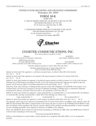 C H A RT E R C O M M U N I C AT I O N S , I N C .                                                                                                            2005 FORM 10-K


                                  UNITED STATES SECURITIES AND EXCHANGE COMMISSION
                                                  Washington, D.C. 20549
                                                                             FORM 10-K
                                                                                   (MARK ONE)
                                                    ¥ ANNUAL REPORT PURSUANT TO SECTION 13 OR 15(d) OF THE
                                                               SECURITIES EXCHANGE ACT OF 1934
                                                              For the fiscal year ended December 31, 2005
                                                                                           OR
                                                    n TRANSITION REPORT PURSUANT TO SECTION 13 OR 15(d) OF
                                                             THE SECURITIES EXCHANGE ACT OF 1934
                                                          For the Transition Period From        to
                                                                  Commission File Number: 000-27927




                                            CHARTER COMMUNICATIONS, INC.
                                                                  (Exact name of registrant as specified in its charter)
                                                Delaware                                                                        43-1857213
              (State or other jurisdiction of incorporation or organization)                                       (I.R.S. Employer Identification Number)
                                  12405 Powerscourt Drive
                                  St. Louis, Missouri 63131                                                                  (314) 965-0555
                (Address of principal executive offices including zip code)                                  (Registrant’s telephone number, including area code)
                                                        Securities registered pursuant to section 12(b) of the Act: None
                                                           Securities registered pursuant to section 12(g) of the Act:
                                                                    Class A Common Stock, $.001 Par Value
Indicate by check mark if the registrant is a well-known seasoned issuer, as defined in Rule 405 of the Securities
Act. Yes n      No ¥
Indicate by check mark if the registrant is not required to file reports pursuant to Section 13 or Section 15(d) of the
Act. Yes n      No ¥
Indicate by check mark whether the registrant (1) has filed all reports required to be filed by Section 13 or 15(d) of the Securities
Exchange Act of 1934 during the preceding 12 months (or for such shorter period that the registrant was required to file such
reports), and (2) has been subject to such filing requirements for the past 90 days. Yes ¥      No n
Indicate by check mark if disclosure of delinquent filers pursuant to Item 405 of Regulation S-K (§ 229.405 of this chapter) is not
contained herein, and will not be contained, to the best of registrant’s knowledge, in definitive proxy or information statements
incorporated by reference in Part III of this Form 10-K or any amendment to this Form 10-K. ¥
Indicate by check mark whether the registrant is a large accelerated filer, an accelerated filer, or a non-accelerated filer. See definition
of ‘‘accelerated filer and large accelerated filer’’ in Rule 12b-2 of the Exchange Act. (Check one):
                            Large accelerated filer n                            Accelerated filer ¥                         Non-accelerated filer n
Indicate by check mark whether the registrant is a shell company (as defined in Rule 12b-2 of the Act). Yes n                                           No ¥
The aggregate market value of the registrant of outstanding Class A Common Stock held by non-affiliates of the registrant at June 30,
2005 was approximately $325 million, computed based on the closing sale price as quoted on the NASDAQ National Market on that
date. For purposes of this calculation only, directors, executive officers and the principal controlling shareholder or entities controlled
by such controlling shareholder of the registrant are deemed to be affiliates of the registrant.
There were 438,288,757 shares of Class A Common Stock outstanding as of February 23, 2006. There were 50,000 shares of Class B
Common Stock outstanding as of the same date.
                                                                    Documents Incorporated By Reference
Neither an Annual Report to security holders, a proxy statement nor a prospectus under Rule 424(b) or (c) are incorporated
herewith.
 