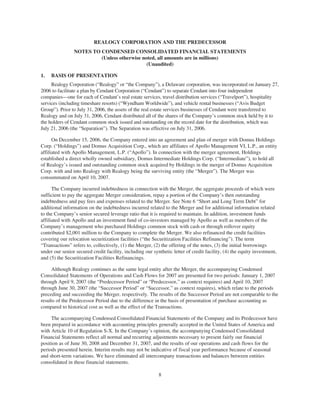 REALOGY CORPORATION AND THE PREDECESSOR
                NOTES TO CONDENSED CONSOLIDATED FINANCIAL STATEMENTS
                         (Unless otherwise noted, all amounts are in millions)
                                             (Unaudited)

1.   BASIS OF PRESENTATION
     Realogy Corporation (“Realogy” or “the Company”), a Delaware corporation, was incorporated on January 27,
2006 to facilitate a plan by Cendant Corporation (“Cendant”) to separate Cendant into four independent
companies—one for each of Cendant’s real estate services, travel distribution services (“Travelport”), hospitality
services (including timeshare resorts) (“Wyndham Worldwide”), and vehicle rental businesses (“Avis Budget
Group”). Prior to July 31, 2006, the assets of the real estate services businesses of Cendant were transferred to
Realogy and on July 31, 2006, Cendant distributed all of the shares of the Company’s common stock held by it to
the holders of Cendant common stock issued and outstanding on the record date for the distribution, which was
July 21, 2006 (the “Separation”). The Separation was effective on July 31, 2006.

      On December 15, 2006, the Company entered into an agreement and plan of merger with Domus Holdings
Corp. (“Holdings”) and Domus Acquisition Corp., which are affiliates of Apollo Management VI, L.P., an entity
affiliated with Apollo Management, L.P. (“Apollo”). In connection with the merger agreement, Holdings
established a direct wholly owned subsidiary, Domus Intermediate Holdings Corp. (“Intermediate”), to hold all
of Realogy’s issued and outstanding common stock acquired by Holdings in the merger of Domus Acquisition
Corp. with and into Realogy with Realogy being the surviving entity (the “Merger”). The Merger was
consummated on April 10, 2007.

      The Company incurred indebtedness in connection with the Merger, the aggregate proceeds of which were
sufficient to pay the aggregate Merger consideration, repay a portion of the Company’s then outstanding
indebtedness and pay fees and expenses related to the Merger. See Note 6 “Short and Long Term Debt” for
additional information on the indebtedness incurred related to the Merger and for additional information related
to the Company’s senior secured leverage ratio that it is required to maintain. In addition, investment funds
affiliated with Apollo and an investment fund of co-investors managed by Apollo as well as members of the
Company’s management who purchased Holdings common stock with cash or through rollover equity
contributed $2,001 million to the Company to complete the Merger. We also refinanced the credit facilities
covering our relocation securitization facilities (“the Securitization Facilities Refinancing”). The term
“Transactions” refers to, collectively, (1) the Merger, (2) the offering of the notes, (3) the initial borrowings
under our senior secured credit facility, including our synthetic letter of credit facility, (4) the equity investment,
and (5) the Securitization Facilities Refinancings.

     Although Realogy continues as the same legal entity after the Merger, the accompanying Condensed
Consolidated Statements of Operations and Cash Flows for 2007 are presented for two periods: January 1, 2007
through April 9, 2007 (the “Predecessor Period” or “Predecessor,” as context requires) and April 10, 2007
through June 30, 2007 (the “Successor Period” or “Successor,” as context requires), which relate to the periods
preceding and succeeding the Merger, respectively. The results of the Successor Period are not comparable to the
results of the Predecessor Period due to the difference in the basis of presentation of purchase accounting as
compared to historical cost as well as the effect of the Transactions.

     The accompanying Condensed Consolidated Financial Statements of the Company and its Predecessor have
been prepared in accordance with accounting principles generally accepted in the United States of America and
with Article 10 of Regulation S-X. In the Company’s opinion, the accompanying Condensed Consolidated
Financial Statements reflect all normal and recurring adjustments necessary to present fairly our financial
position as of June 30, 2008 and December 31, 2007, and the results of our operations and cash flows for the
periods presented herein. Interim results may not be indicative of fiscal year performance because of seasonal
and short-term variations. We have eliminated all intercompany transactions and balances between entities
consolidated in these financial statements.

                                                           8
 