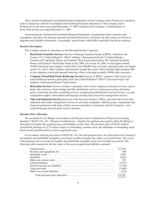 These interim Condensed Consolidated Financial Statements of the Company and its Predecessor should be
read in conjunction with the Consolidated and Combined Financial Statements of the Company and its
Predecessor for the fiscal year ended December 31, 2007 included in the Company’s Annual Report on
Form 10-K for the year ended December 31, 2007.
    In presenting the Condensed Consolidated Financial Statements, management makes estimates and
assumptions that affect the amounts reported and related disclosures. Estimates, by their nature, are based on
judgment and available information. Accordingly, actual results could differ materially from those estimates.

Business Description
     The Company reports its operations in the following business segments:
     •    Real Estate Franchise Services (known as Realogy Franchise Group or RFG)—franchises the
          Century 21®, Coldwell Banker®, ERA®, Sotheby’s International Realty®, Coldwell Banker
          Commercial® and Better Homes and Gardens® Real Estate brand names. We launched the Better
          Homes and Gardens® Real Estate brand in July 2008. As of June 30, 2008, we had approximately
          16,000 franchised and company owned offices and 300,000 sales associates operating under our brands
          in the U.S. and 91 other countries and territories around the world, which included approximately 900
          of our company owned and operated brokerage offices with approximately 54,000 sales associates.
     •    Company Owned Real Estate Brokerage Services (known as NRT)—operates a full-service real
          estate brokerage business principally under the Coldwell Banker®, ERA®, Corcoran Group® and
          Sotheby’s International Realty® brand names.
     •    Relocation Services (known as Cartus)—primarily offers clients employee relocation services such as
          home sale assistance, home finding and other destination services, expense processing, relocation
          policy counseling and other consulting services, arranging household goods moving services, visa and
          immigration support, intercultural and language training and group move management services.
     •    Title and Settlement Services (known as Title Resource Group or TRG)—provides full-service title,
          settlement and vendor management services to real estate companies, affinity groups, corporations and
          financial institutions with many of these services provided in connection with the Company’s real
          estate brokerage and relocation services business.

Purchase Price Allocation
     We accounted for the Merger in accordance with the provisions of Statement of Financial Accounting
Standard (“SFAS”) No. 141, “Business Combinations”, whereby the purchase price paid to effect the Merger is
allocated to recognize the acquired assets and liabilities at fair value. The purchase price of $6,761 million
included the purchase of 217.8 million shares of outstanding common stock, the settlement of outstanding stock-
based awards and $68 million in direct acquisition costs.
      In accordance with the provisions of SFAS No. 141, the total purchase price was allocated to the Company’s
net tangible and identifiable intangible assets based on their estimated fair values as set forth below. The excess
of the purchase price over the net tangible and identifiable intangible assets was recorded as goodwill. The
following table summarizes the fair values of the assets acquired and liabilities assumed:
          Current assets . . . . . . . . . . . . . . . . . . . . . . . . . . . . . . . . . . . . . . . . . . . . . . . . . . . . . .     $ 2,165
          Property and equipment, net . . . . . . . . . . . . . . . . . . . . . . . . . . . . . . . . . . . . . . . . . . .                  368
          Intangible assets . . . . . . . . . . . . . . . . . . . . . . . . . . . . . . . . . . . . . . . . . . . . . . . . . . . .        5,685
          Goodwill . . . . . . . . . . . . . . . . . . . . . . . . . . . . . . . . . . . . . . . . . . . . . . . . . . . . . . . . . .     4,030
          Other non-current assets . . . . . . . . . . . . . . . . . . . . . . . . . . . . . . . . . . . . . . . . . . . . . .               293
          Current liabilities . . . . . . . . . . . . . . . . . . . . . . . . . . . . . . . . . . . . . . . . . . . . . . . . . . .       (2,107)
          Deferred income tax liabilities . . . . . . . . . . . . . . . . . . . . . . . . . . . . . . . . . . . . . . . . .               (1,749)
          Long-term debt . . . . . . . . . . . . . . . . . . . . . . . . . . . . . . . . . . . . . . . . . . . . . . . . . . . . .        (1,800)
          Other non-current liabilities . . . . . . . . . . . . . . . . . . . . . . . . . . . . . . . . . . . . . . . . . . .               (124)
               Total purchase price allocation . . . . . . . . . . . . . . . . . . . . . . . . . . . . . . . . . . . . .                 $ 6,761


                                                                               9
 