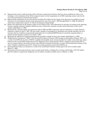 Realogy Reports Results for First Quarter 2008
                                                                                                                          Page 9 of 10
(f) Represents the twelve month pro forma effect of business optimization initiatives that have been completed to reduce costs
    including: (i) the elimination of the 401(k) employer match; (ii) the renegotiation of an NRT marketing contract; and (iii) the
    exit of the government at-risk homesale business.
(g) Represents the elimination of non-cash expenses including $35 million for the change in the allowance for doubtful accounts
    and reserve for development advance notes and promissory notes from April 1, 2007 through March 31, 2008, $6 million of
    stock based compensation expense, $1 million for foreign exchange hedges.
(h) Reflects the adjustment for the negative impact of $19 million of fair value adjustments for purchase accounting at the operating
    business segments primarily related to deferred revenue, referral fees, insurance accruals and at-risk homes for the twelve
    months ended March 31, 2008.
(i) Represents the estimated impact of acquisitions made by NRT and RFG acquisitions and new franchisees as if they had been
    acquired or signed on April 1, 2007. We have made a number of assumptions in calculating such estimate and there can be no
    assurance that we would have generated the projected levels of combined EBITDA had we owned the acquired entities or
    entered into the franchise contracts as of April 1, 2007.
(j) Represents the add-back of annual management fees payable to Apollo for the twelve months ended March 31, 2008.
(k) Wright Express Corporation (“WEX”) was divested by Cendant in February 2005 through an initial public offering (“IPO”). As
    a result of such IPO, the tax basis of WEX’s tangible and intangible assets increased to their fair market value which may reduce
    federal income tax that WEX might otherwise be obligated to pay in future periods. WEX is required to pay Cendant 85% of
    any tax savings related to the increase in fair value utilized for a period of time that we expect will be beyond the maturity of the
    notes. Cendant is required to pay 62.5% of these tax savings payments received from WEX to us.
(l) Incremental borrowing costs incurred as a result of the securitization facilities refinancing for the twelve months ended
    March 31, 2008.
(m) Represents total borrowings under the senior secured credit facility, including the revolving credit facility, of $3,192 million
    plus $43 million of capital lease obligations less $2 million of readily available cash as of March 31, 2008.
 