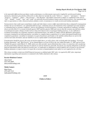 Realogy Reports Results for First Quarter 2008
                                                                                                                         Page 4 of 10
to be materially different from any future results, performance or achievements expressed or implied by such forward-looking
statements. Statements preceded by, followed by or that otherwise include the words “believes”, “expects”, “anticipates”, “intends”,
“projects”, “estimates”, “plans”, “may increase”, “may fluctuate” and similar expressions or future or conditional verbs such as
“will”, “should”, “would”, “may” and “could” are generally forward-looking in nature and not historical facts. Any statements that
refer to expectations or other characterizations of future events, circumstances or results are forward-looking statements.

Various factors that could cause actual future results and other future events to differ materially from those estimated by management
include, but are not limited to: our substantial debt leverage; continuing adverse developments in the residential real estate markets;
a continuing drop in consumer confidence; adverse developments in general business, economic and political conditions, including
slower growth of the U.S. economy in fourth quarter 2007 and first quarter 2008 and concern that the economy may fall into a deep
or prolonged recession; changes in short-term or long-term interest rates or mortgage-lending practices, or any outbreak or
escalation of hostilities on a national, regional or international basis; our ability to comply with the affirmative and negative
covenants contained in our debt agreements; our failure to complete future acquisitions or to realize anticipated benefits from
completed acquisitions; our failure to maintain or acquire franchisees and brands or the inability of franchisees to survive the
current real estate downturn; and our inability to access capital and/or securitization markets.

Consideration should be given to the areas of risk described above, as well as those risks set forth under the headings “Forward-
Looking Statements” and “Risk Factors” in our Annual Report on Form 10-K for the year ended December 31, 2007 and our Form
10-Q for the quarter ended March 31, 2008, and in our other periodic reports filed from time to time, in connection with considering
any forward-looking statements that may be made by us and our businesses generally. Except for our ongoing obligations to disclose
material information under the federal securities laws, we undertake no obligation to release publicly any revisions to any forward-
looking statements, to report events or to report the occurrence of unanticipated events unless we are required to do so by law.

This release includes certain non-GAAP financial measures as defined under SEC rules. As required by SEC rules, important
information regarding such measures is contained in the Tables attached to this release.

Investor Relations Contact:
Alicia Swift
(973) 407-4669
alicia.swift@realogy.com

Media Contact:
Mark Panus
(973) 407-7215
mark.panus@realogy.com

                                                                 ###

                                                         (Tables to Follow)
 