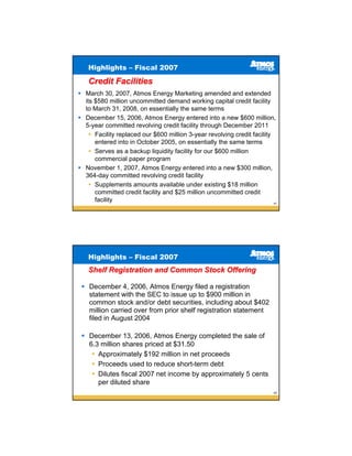 Highlights – Fiscal 2007

 Credit Facilities
March 30, 2007, Atmos Energy Marketing amended and extended
its $580 million uncommitted demand working capital credit facility
to March 31, 2008, on essentially the same terms
December 15, 2006, Atmos Energy entered into a new $600 million,
5-year committed revolving credit facility through December 2011
    Facility replaced our $600 million 3-year revolving credit facility
    entered into in October 2005, on essentially the same terms
    Serves as a backup liquidity facility for our $600 million
    commercial paper program
November 1, 2007, Atmos Energy entered into a new $300 million,
364-day committed revolving credit facility
    Supplements amounts available under existing $18 million
    committed credit facility and $25 million uncommitted credit
    facility                                                            41




 Highlights – Fiscal 2007
 Shelf Registration and Common Stock Offering

 December 4, 2006, Atmos Energy filed a registration
 statement with the SEC to issue up to $900 million in
 common stock and/or debt securities, including about $402
 million carried over from prior shelf registration statement
 filed in August 2004

 December 13, 2006, Atmos Energy completed the sale of
 6.3 million shares priced at $31.50
    Approximately $192 million in net proceeds
    Proceeds used to reduce short-term debt
    Dilutes fiscal 2007 net income by approximately 5 cents
    per diluted share
                                                                        42
 