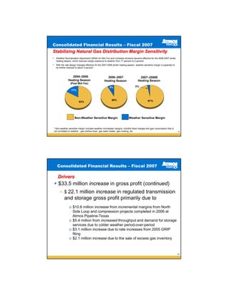 Consolidated Financial Results – Fiscal 2007
Stabilizing Natural Gas Distribution Margin Sensitivity
  Weather Normalization Adjustment (WNA) for Mid-Tex and Louisiana divisions became effective for the 2006-2007 winter
  heating season, which reduced margin exposure to weather from 17 percent to 5 percent
  With the rate design changes effective for the 2007-2008 winter heating season, weather-sensitive margin is expected to
  be further reduced to about 3 percent



                 2004–2006                          2006–2007                        2007–2008E
              Heating Season                      Heating Season                   Heating Season
                (Post Mid-Tex)
                                                       5%                        3%
                 17%



                                                         95%                                 97%
                        83%




                    Non-Weather Sensitive Margin                          Weather Sensitive Margin


* Non-weather sensitive margin includes weather-normalized margins, monthly fixed charges and gas consumption that is
not correlated to weather - gas clothes dryer, gas water heater, gas cooking, etc.                                          9




   Consolidated Financial Results – Fiscal 2007

   Drivers
    $33.5 million increase in gross profit (continued)
          $ 22.1 million increase in regulated transmission
          and storage gross profit primarily due to
               o $10.8 million increase from incremental margins from North
                 Side Loop and compression projects completed in 2006 at
                 Atmos Pipeline-Texas
               o $5.4 million from increased throughput and demand for storage
                 services due to colder weather period-over-period
               o $3.1 million increase due to rate increases from 2005 GRIP
                 filing
               o $2.1 million increase due to the sale of excess gas inventory



                                                                                                                            10
 