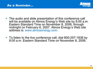 As a Reminder…



 The audio and slide presentation of this conference call
 will be available on Atmos Energy’s Web site by 8:00 a.m.
 Eastern Standard Time on November 8, 2006, through
 midnight on February 6, 2007. Atmos Energy’s Web site
 address is: www.atmosenergy.com.

 To listen to the live conference call, dial 800-257-1836 by
 8:00 a.m. Eastern Standard Time on November 8, 2006.




                                                               54
 