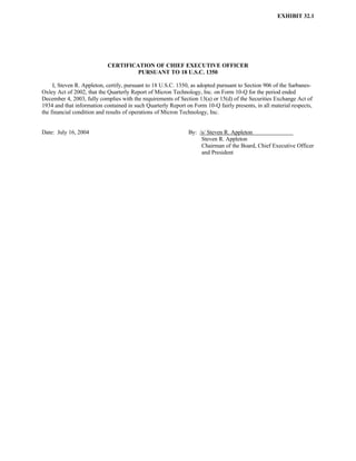 EXHIBIT 32.1




                            CERTIFICATION OF CHIEF EXECUTIVE OFFICER
                                     PURSUANT TO 18 U.S.C. 1350

     I, Steven R. Appleton, certify, pursuant to 18 U.S.C. 1350, as adopted pursuant to Section 906 of the Sarbanes-
Oxley Act of 2002, that the Quarterly Report of Micron Technology, Inc. on Form 10-Q for the period ended
December 4, 2003, fully complies with the requirements of Section 13(a) or 15(d) of the Securities Exchange Act of
1934 and that information contained in such Quarterly Report on Form 10-Q fairly presents, in all material respects,
the financial condition and results of operations of Micron Technology, Inc.


Date: July 16, 2004                                           By: /s/ Steven R. Appleton
                                                                   Steven R. Appleton
                                                                   Chairman of the Board, Chief Executive Officer
                                                                   and President
 