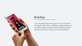 Ketchup
Use o Ketchup como timer para a técnica Pomodoro.
O segredo está no foco. 25 minutos comprometidos em
não olhar emails, Facebook, atender telefone ou fazer
qualquer outra coisa, podem ser muito produtivos
www.rohanlikhite.com/projects/ketchup
 