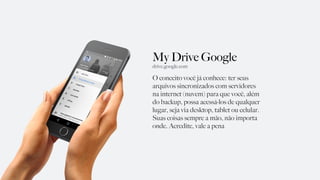 My Drive Google
O conceito você já conhece: ter seus
arquivos sincronizados com servidores
na internet (nuvem) para que você, além
do backup, possa acessá-los de qualquer
lugar, seja via desktop, tablet ou celular.
Suas coisas sempre a mão, não importa
onde. Acredite, vale a pena
drive.google.com
 