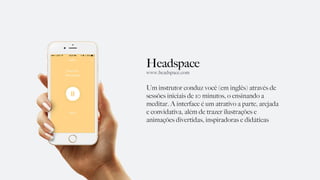 Headspace
Um instrutor conduz você (em inglês) através de
sessões iniciais de 10 minutos, o ensinando a
meditar. A interface é um atrativo a parte, arejada
e convidativa, além de trazer ilustrações e
animações divertidas, inspiradoras e didáticas
www.headspace.com
 