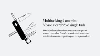 Multitasking é um mito
Nosso é cérebro é single task
Você não faz várias coisas ao mesmo tempo, só
alterna entre elas, fazendo uma de cada vez e com
um altíssimo custo cognitivo para recuperar o foco
 