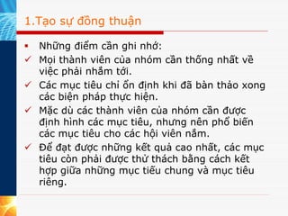 1.Tạo sự đồng thuận

  Những điểm cần ghi nhớ:
  Mọi thành viên của nhóm cần thống nhất về
  việc phải nhắm tới.
  Các mục tiêu chỉ ổn định khi đã bàn thảo xong
  các biện pháp thực hiện.
  Mặc dù các thành viên của nhóm cần được
  định hình các mục tiêu, nhưng nên phổ biến
  các mục tiêu cho các hội viên nắm.
  Để đạt được những kết quả cao nhất, các mục
  tiêu còn phải được thử thách bằng cách kết
  hợp giữa những mục tiếu chung và mục tiêu
  riêng.
 