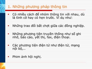 1. Những phương pháp thông tin

  Có nhiều cách để nhóm thông tin với nhau, dù
  là tình cờ hay có hẹn trước. Ví dụ như:

  Những trao đổi bất chợt giữa các đồng nghiệp.

  Những phương tiện truyền thống như sổ ghi
  nhớ, báo cáo, yết thị, fax, điện thoại.

  Các phương tiện điện tử như điện tử, mạng
  nội bộ,…

  Phim ảnh hội nghị.
 