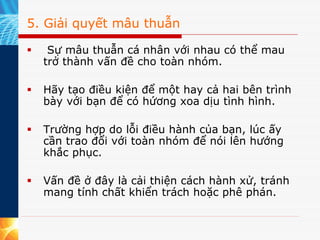 5. Giải quyết mâu thuẫn

   Sự mâu thuẫn cá nhân với nhau có thể mau
  trở thành vấn đề cho toàn nhóm.

  Hãy tạo điều kiện để một hay cả hai bên trình
  bày với bạn để có hứơng xoa dịu tình hình.

  Trường hợp do lỗi điều hành của bạn, lúc ấy
  cần trao đổi với toàn nhóm để nói lên hướng
  khắc phục.

  Vấn đề ở đây là cải thiện cách hành xử, tránh
  mang tính chất khiển trách hoặc phê phán.
 