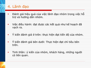 4. Lãnh đạo

  Đánh giá hiệu quả của việc lãnh đạo nhóm trong việc hỗ
  trợ và hướng dẫn nhóm.

  Việc điều hành: đạt được các kết quả như kế hoạch đã
  vạch ra.

  Ý kiến đánh giá ở trên: thực hiện đạt tiến độ của nhóm.

  Ý kiến đánh giá bên dưới: Thực hiện đạt chỉ tiêu bên
  trên.

  Tinh thần: ý kiến của nhóm, khách hàng, những người
  có liên quan.
 