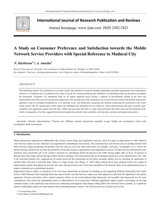 International Journal of Research Publication and ReviewsVol (1) Issue (8) (2020) Page 177-181
International Journal of Research Publication and Reviews
Journal homepage: www.ijrpr.com ISSN 2582-7421
* Corresponding author.
E-mail address: hariharan23900@gmail.com
A Study on Consumer Preference and Satisfaction towards the Mobile
Network Service Providers with Special Reference to Madurai City
N. Hariharan1
*, A. Amutha2
Bcom CS, Second year, Parvathy’s arts and Science College,Wisdom city, Dindigul- 62 4001 INDIA
Bsc chemistry, Final year, Arulmigu palaniandavar Arts College for women, Chinnakalyamputhur, Palani- 624615.INDIA
AB S T R A C T
The undertaking named "An examination on consumer loyalty and inclination towards the portable organization specialist organizations with extraordinary
reference to Coimbatore city" is completed with a target to decide the customer inclination and fulfillment. An elucidating study was directed to accomplish
the destinations. Altogether 125 respondents filled an all around organized survey having a rundown of proclamations relating to the items and
administrations and offices gave by the specialist organization. The principle goal of the examination was to know how the clients of all portable organization
specialist co-ops in Coimbatore broadband see its in specialist co-op. And furthermore recognizing the elements influencing the inclinations of the clients
results uncover that the measurements which impact the fulfillment and inclination level of clients are: center administrations (like great inclusion, great
availability and organization quality) and talk time. Further outcomes show that there is a huge relations between the brand name and the inclination of the
clients. Consequently, it has been suggested that telecom organizations should center availability, talk time plans, inclusion and organization quality.
Keywords: Network administrations, Telecom area, different versatile organization specialist co-ops, Simple rate examination, Likert scale
investigation, Rank examination.
1. Introduction
Media transmission organizations additionally take of their clients being most significant resources, much the same as organizations in other business
areas however seldom are this reflected in an organization's methodology and activities. The communication and telecom area are pushing forward with
times and have begun purchasing cell benefits much the same as every day house hold times, for example, tooth glue. Accordingly it Is a vital in the
present business situation the way that the possibility of customer being an organization's most significant resources. In India likewise administration area
assuming more noteworthy job in the country's economy by contributing almost 64 percent of the GDP, having higher offer in fares, 42 percent of
absolute fares from India, and giving high number business openings. This demonstrates that the developing significance of the administration area. That
is the motivation behind why, organizations all around perceived the requirement for the better assistance quality and are searching for approaches to
perform better and pull in and hold their clients in a high serious way (Wang. Y, 2003) Many analysts have been centered around this region of
administration quality throughout the previous few years and perceived as one of the main procedure of the business firms in the administration area to
improve monetary just as promoting execution.
Organization Service quality is considered as the most basic determinant of intensity for building up and supporting fulfilling relationship with clients
(Lewis, 1989). Business firms including banks have perceived the way that the just a single most ideal approach to deal with the opposition is the quality
separation. Advance innovation, client situated corporate culture, an all around planned help framework and incredible data framework are the main
considerations that choose the predominant nature of administration of an association. Offering magnificent support quality and keeping up the high
consumer loyalty is the significant issue and the test confronting contemporary help industry (Hung,2003).Thus Network Service Quality is a significant
subject in both public and private areas business firms and administration ventures. The Telecom area isn't a special case for this.
 