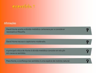 exercício              1


Afirmações                                                                V/F

 David Hume aceita a dúvida metódica cartesiana por a considerar
 necessária à filosofia.                                                  ?
                                                                          F


 David Hume recusa o cepticismo moderado.
                                                                          ?
                                                                          F

 A principal crítica de Hume à dúvida metódica consiste em ela pôr
 em causa os sentidos.                                                    ?
                                                                          V

 Para Hume, a confiança nos sentidos é uma espécie de instinto natural.
                                                                          ?
                                                                          V
 