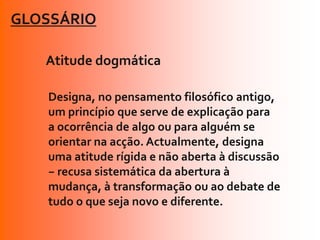 GLOSSÁRIO

   Atitude dogmática

   Designa, no pensamento filosófico antigo,
   um princípio que serve de explicação para
   a ocorrência de algo ou para alguém se
   orientar na acção. Actualmente, designa
   uma atitude rígida e não aberta à discussão
   − recusa sistemática da abertura à
   mudança, à transformação ou ao debate de
   tudo o que seja novo e diferente.
 