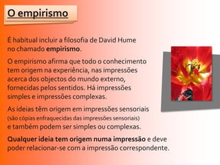 O empirismo

É habitual incluir a filosofia de David Hume
no chamado empirismo.
O empirismo afirma que todo o conhecimento
tem origem na experiência, nas impressões
acerca dos objectos do mundo externo,
fornecidas pelos sentidos. Há impressões
simples e impressões complexas.
As ideias têm origem em impressões sensoriais
(são cópias enfraquecidas das impressões sensoriais)
e também podem ser simples ou complexas.
Qualquer ideia tem origem numa impressão e deve
poder relacionar-se com a impressão correspondente.
 