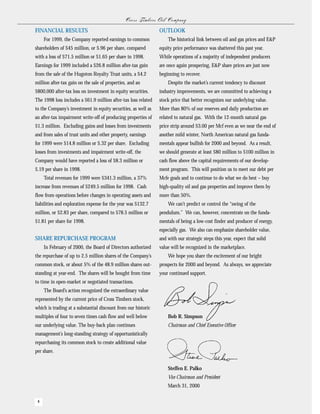 Cr oss Tim b er s O il C om pan y
FINANCIAL RESULTS                                                 OUTLOOK
     For 1999, the Company reported earnings to common                 The historical link between oil and gas prices and E&P
shareholders of $45 million, or $.96 per share, compared          equity price performance was shattered this past year.
with a loss of $71.5 million or $1.65 per share in 1998.          While operations of a majority of independent producers
Earnings for 1999 included a $26.8 million after-tax gain         are once again prospering, E&P share prices are just now
from the sale of the Hugoton Royalty Trust units, a $4.2          beginning to recover.
million after-tax gain on the sale of properties, and an               Despite the market’s current tendency to discount
$800,000 after-tax loss on investment in equity securities.       industry improvements, we are committed to achieving a
The 1998 loss includes a $61.9 million after-tax loss related     stock price that better recognizes our underlying value.
to the Company’s investment in equity securities, as well as      More than 80% of our reserves and daily production are
an after-tax impairment write-off of producing properties of      related to natural gas. With the 12-month natural gas
$1.3 million. Excluding gains and losses from investments         price strip around $3.00 per Mcf even as we near the end of
and from sales of trust units and other property, earnings        another mild winter, North American natural gas funda-
for 1999 were $14.8 million or $.32 per share. Excluding          mentals appear bullish for 2000 and beyond. As a result,
losses from investments and impairment write-off, the             we should generate at least $80 million to $100 million in
Company would have reported a loss of $8.3 million or             cash flow above the capital requirements of our develop-
$.19 per share in 1998.                                           ment program. This will position us to meet our debt per
     Total revenues for 1999 were $341.3 million, a 37%           Mcfe goals and to continue to do what we do best – buy
increase from revenues of $249.5 million for 1998. Cash           high-quality oil and gas properties and improve them by
flow from operations before changes in operating assets and       more than 50%.
liabilities and exploration expense for the year was $132.7            We can’t predict or control the “swing of the
million, or $2.83 per share, compared to $78.5 million or         pendulum.” We can, however, concentrate on the funda-
$1.81 per share for 1998.                                         mentals of being a low-cost finder and producer of energy,
                                                                  especially gas. We also can emphasize shareholder value,
SHARE REPURCHASE PROGRAM                                          and with our strategic steps this year, expect that solid
     In February of 2000, the Board of Directors authorized       value will be recognized in the marketplace.
the repurchase of up to 2.5 million shares of the Company’s            We hope you share the excitement of our bright
common stock, or about 5% of the 48.9 million shares out-         prospects for 2000 and beyond. As always, we appreciate
standing at year-end. The shares will be bought from time         your continued support.
to time in open-market or negotiated transactions.
     The Board’s action recognized the extraordinary value
represented by the current price of Cross Timbers stock,
which is trading at a substantial discount from our historic
multiples of four to seven times cash flow and well below              Bob R. Simpson
our underlying value. The buy-back plan continues                      Chairman and Chief Executive Officer
management’s long-standing strategy of opportunistically
repurchasing its common stock to create additional value
per share.


                                                                       Steffen E. Palko
                                                                       Vice Chairman and President
                                                                       March 31, 2000

 4
 