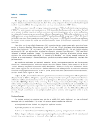 PART I

Item 1. Business
General
     We design, develop, manufacture and sell hard drives. A hard drive is a device that uses one or more rotating
magnetic disks to store and allow fast access to data. Hard drives are key components of computers, including desktop and
notebook computers (“PCs”), data storage subsystems and many consumer electronic (“CE”) devices.
     We sell our products worldwide to original equipment manufacturers (“OEMs”) and original design manufactures
(“ODMs”) for use in computer systems, subsystems or CE devices, and to distributors, resellers and retailers. Our hard
drives are used in desktop computers, notebook computers, and enterprise applications such as servers, workstations,
network attached storage, storage area networks and video surveillance equipment. Additionally, our hard drives are used
in CE applications such as digital video recorders (“DVRs”), and satellite and cable set-top boxes (“STBs”). We also sell
our hard drives as stand-alone storage products and integrate them into our own WD-branded external storage appliances
for purposes such as personal data backup and portable or expanded storage of digital music, photography, video, and
other data.
     Hard drives provide non-volatile data storage, which means that the data remains present when power is no longer
applied to the device. Our hard drives currently include 3.5-inch and 2.5-inch form factor drives, having capacities
ranging from 40 gigabytes (“GB”) to 1 terabyte (“TB”), nominal rotation speeds of 5,400, 7,200 and 10,000 revolutions
per minute (“RPM”), and offer interfaces including both Enhanced Integrated Drive Electronics (“EIDE”) and Serial
Advanced Technology Attachment (“SATA”). We also embed our hard drives into WD-branded external storage
appliances that utilize interfaces such as USB 2.0, external SATA, FireWireTM and Ethernet network connections. In
addition, we recently announced a family of hard drives specifically designed to consume substantially less power than
previous designs.
     We manufacture hard drives and head stack assemblies (“HSAs”) in Malaysia and Thailand. We also design and
manufacture a substantial portion of our required magnetic heads in California, and head gimbal assemblies (“HGAs”) in
Thailand. Following our planned acquisition of Komag, Incorporated (“Komag”), a leading media manufacturer and one
of our current suppliers, we will also design in California and manufacture in Malaysia most of our required media and
substrates. For geographical financial data, see Part II, Item 8, Note 6 in the Notes to Consolidated Financial Statements,
included in this Annual Report on Form 10-K.
     On June 28, 2007, we entered into a definitive agreement to acquire all the outstanding shares of Komag for a value
of approximately $1.0 billion. The planned acquisition of Komag is intended to strengthen our production efficiencies
and enhance our hard drive manufacturing process by integrating media. The planned acquisition is structured as a cash
tender offer at $32.25 per share for all the outstanding shares of Komag common stock, followed by a merger of our
indirect wholly-owned subsidiary into Komag in which the remaining shareholders of Komag will receive $32.25 in cash
per share. The planned acquisition is expected to close in the third calendar quarter of 2007. We intend to fund the
planned acquisition, including the expected repurchase of Komag’s convertible notes due 2014 and related fees and
expenses, through a combination of cash and proceeds from a senior unsecured term bridge loan facility of up to
$1.3 billion.

Business Strategy
    Our business strategy is to provide a broad selection of reliable, high quality hard drives at a low total cost of
ownership and with high efficiency. We believe this strategy helps accomplish the following:
     • distinguishes us in the dynamic and competitive hard drive industry;
     • provides great value to our customers; and
     • allows us to better achieve consistent financial performance, including strong returns on invested capital.
     We have designed our business strategy to accommodate significant unit and revenue growth with relatively small
increases in operating expenses and to consistently achieve high asset utilization.

                                                            4
 