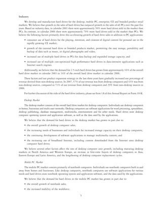 Industry
     We develop and manufacture hard drives for the desktop, mobile PC, enterprise, CE and branded product retail
markets. We believe that growth in the sales of hard drives has outpaced growth in the sales of all PCs over the past five
years. Based on industry data, in calendar 2001 there were approximately 50% more hard drives sold in the market than
PCs. In contrast, in calendar 2006 there were approximately 79% more hard drives sold in the market than PCs. We
believe the following factors primarily drive this accelerating growth of hard drive sales in addition to PC applications:
     • consumer use of hard drives for the playing, retention, and creation of digital content for personal use in the
       rapidly growing CE market;
     • growth of the external hard drive or branded products market, permitting the easy storage, portability and
       backup of data such as music, or digital photographs and video;
     • increased use of multiple hard drives in PCs for data backup and expanded storage capacity; and
     • increased use of multiple cost-optimized high performance hard drives in data-intensive applications such as
       Internet search engines.
     Additionally, we believe that the demand for 2.5-inch hard drives has grown from approximately 16% of the overall
hard drive market in calendar 2003 to 34% of the overall hard drive market in calendar 2006.
     These factors and our product expansion strategy in the last three years have gradually increased our percentage of
revenue derived from non-desktop sources. In 2007, 57% of our revenue was from desktop computers and 43% was from
non-desktop sources, compared to 71% of our revenue from desktop computers and 29% from non-desktop sources in
2006.
     For further discussion of the risks of the hard drive industry, please see Item 1A of this Annual Report on Form 10-K.

     Desktop Market
     The desktop market consists of the overall hard drive market for desktop computers. Individuals use desktop computers
in homes, businesses and multi-user networks. Desktop computers use software applications for word processing, spreadsheet,
desktop publishing, database management, multimedia, entertainment and for other needs. Hard drives store desktop
computer operating system and application software, as well as the data used by the applications.
     We believe that the demand for hard drives in the desktop market has grown in part due to:
     • the overall growth of desktop computer sales;
     • the increasing needs of businesses and individuals for increased storage capacity on their desktop computers;
     • the continuing development of software applications to manage multimedia content; and
     • the increasing use of broadband Internet, including content downloaded from the Internet onto desktop
       computer hard drives.
     We believe several other factors affect the rate of desktop computer unit growth, including maturing desktop
markets in North America and Western Europe, an increase in first-time buyers of desktop computers in Asia,
Eastern Europe and Latin America, and the lengthening of desktop computer replacement cycles.

     Mobile PC Market
     The mobile PC market consists primarily of notebook computers. Individuals use notebook computers both in and
away from homes and businesses. Like desktop computers, notebook computers use software applications for various
needs and hard drives store notebook operating system and application software, and the data used by the applications.
     We believe that the demand for hard drives in the mobile PC market has grown in part due to:
     • the overall growth of notebook sales;
     • the increased mobility of the workforce;

                                                            5
 