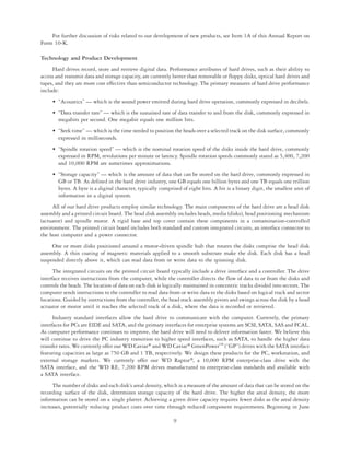 For further discussion of risks related to our development of new products, see Item 1A of this Annual Report on
Form 10-K.

Technology and Product Development
     Hard drives record, store and retrieve digital data. Performance attributes of hard drives, such as their ability to
access and transmit data and storage capacity, are currently better than removable or floppy disks, optical hard drives and
tapes, and they are more cost effective than semiconductor technology. The primary measures of hard drive performance
include:
     • “Acoustics” — which is the sound power emitted during hard drive operation, commonly expressed in decibels.
     • “Data transfer rate” — which is the sustained rate of data transfer to and from the disk, commonly expressed in
       megabits per second. One megabit equals one million bits.
     • “Seek time” — which is the time needed to position the heads over a selected track on the disk surface, commonly
       expressed in milliseconds.
     • “Spindle rotation speed” — which is the nominal rotation speed of the disks inside the hard drive, commonly
       expressed in RPM, revolutions per minute or latency. Spindle rotation speeds commonly stated as 5,400, 7,200
       and 10,000 RPM are sometimes approximations.
     • “Storage capacity” — which is the amount of data that can be stored on the hard drive, commonly expressed in
       GB or TB. As defined in the hard drive industry, one GB equals one billion bytes and one TB equals one trillion
       bytes. A byte is a digital character, typically comprised of eight bits. A bit is a binary digit, the smallest unit of
       information in a digital system.
     All of our hard drive products employ similar technology. The main components of the hard drive are a head disk
assembly and a printed circuit board. The head disk assembly includes heads, media (disks), head positioning mechanism
(actuator) and spindle motor. A rigid base and top cover contain these components in a contamination-controlled
environment. The printed circuit board includes both standard and custom integrated circuits, an interface connector to
the host computer and a power connector.
     One or more disks positioned around a motor-driven spindle hub that rotates the disks comprise the head disk
assembly. A thin coating of magnetic materials applied to a smooth substrate make the disk. Each disk has a head
suspended directly above it, which can read data from or write data to the spinning disk.
      The integrated circuits on the printed circuit board typically include a drive interface and a controller. The drive
interface receives instructions from the computer, while the controller directs the flow of data to or from the disks and
controls the heads. The location of data on each disk is logically maintained in concentric tracks divided into sectors. The
computer sends instructions to the controller to read data from or write data to the disks based on logical track and sector
locations. Guided by instructions from the controller, the head stack assembly pivots and swings across the disk by a head
actuator or motor until it reaches the selected track of a disk, where the data is recorded or retrieved.
      Industry standard interfaces allow the hard drive to communicate with the computer. Currently, the primary
interfaces for PCs are EIDE and SATA, and the primary interfaces for enterprise systems are SCSI, SATA, SAS and FCAL.
As computer performance continues to improve, the hard drive will need to deliver information faster. We believe this
will continue to drive the PC industry transition to higher speed interfaces, such as SATA, to handle the higher data
transfer rates. We currently offer our WD Caviar» and WD Caviar» GreenPowerTM (“GP”) drives with the SATA interface
featuring capacities as large as 750 GB and 1 TB, respectively. We design these products for the PC, workstation, and
external storage markets. We currently offer our WD Raptor», a 10,000 RPM enterprise-class drive with the
SATA interface, and the WD RE, 7,200 RPM drives manufactured to enterprise-class standards and available with
a SATA interface.
     The number of disks and each disk’s areal density, which is a measure of the amount of data that can be stored on the
recording surface of the disk, determines storage capacity of the hard drive. The higher the areal density, the more
information can be stored on a single platter. Achieving a given drive capacity requires fewer disks as the areal density
increases, potentially reducing product costs over time through reduced component requirements. Beginning in June

                                                             9
 