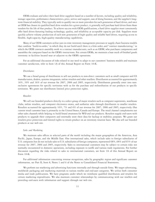 OEMs evaluate and select their hard drive suppliers based on a number of factors, including quality and reliability,
storage capacities, performance characteristics, price, service and support, ease of doing business, and the supplier’s long-
term financial stability. They typically seek to qualify two or more providers for each generation of hard drives, and once
an OEM has chosen its qualified hard drive vendors for a given product, it generally will purchase hard drives from those
vendors for the life of that product. To achieve success with OEM qualifications, a hard drive supplier must consistently
offer hard drives featuring leading technology, quality, and reliability at acceptable capacity per disk. Suppliers must
quickly achieve volume production of each new generation of high quality and reliable hard drives, requiring access to
flexible, high-capacity, high-quality manufacturing capabilities.
     Many of our OEM customers utilize just-in-time inventory management processes or supply chain business models
that combine “build-to-order,” in which they do not build until there is a firm order, and “contract manufacturing,” in
which the OEM contracts assembly work to a contract manufacturer, such as an ODM, who purchases components and
assembles the computer based on the OEM’s instructions. For certain OEMs, we maintain a base stock of finished goods
inventory in facilities located near or adjacent to the OEM’s operations.
     For an additional discussion of risks related to our need to adapt to our customers’ business models and maintain
customer satisfaction, refer to Item 1A of this Annual Report on Form 10-K.

     Distributors
      We use a broad group of distributors to sell our products to non-direct customers such as small computer and CE
manufacturers, dealers, systems integrators, online retailers and other resellers. Distributors accounted for approximately
36%, 39% and 36% of our revenue for 2007, 2006 and 2005, respectively. Distributors generally enter into non-
exclusive agreements for specific territories with us for the purchase and redistribution of our products in specific
territories. We grant our distributors limited price protection rights.

     Retailers
      We sell our branded products directly to a select group of major retailers such as computer superstores, warehouse
clubs, online retailers, and computer electronics stores, and authorize sales through distributors to smaller retailers.
Retailers accounted for approximately 16%, 7% and 6% of our revenue for 2007, 2006 and 2005, respectively. Our
current retail customer base is primarily in the United States, Canada and Europe. The retail channel complements our
other sales channels while helping to build brand awareness for WD and our products. Retailers supply end-users with
products to upgrade their computers and externally store their data for backup or mobility purposes. We grant our
retailers price protection and limited rights to return product on an inventory rotation basis. We also sell our branded
products at our web site.

     Sales and Marketing
     We maintain sales offices in selected parts of the world including the major geographies of the Americas, Asia
Pacific, Japan, Europe, and the Middle East. Our international sales, which include sales to foreign subsidiaries of
U.S. companies but do not include sales to U.S. subsidiaries of foreign companies, represented 68%, 68% and 65% of our
revenue for 2007, 2006 and 2005, respectively. Sales to international customers may be subject to certain risks not
normally encountered in domestic operations, including exposure to tariffs and various trade regulations. For further
discussion regarding the risks related to sales to international customers, see Item 1A of this Annual Report on
Form 10-K.
     For additional information concerning revenue recognition, sales by geographic region and significant customer
information, see Part II, Item 8, Notes 1 and 6 of the Notes to Consolidated Financial Statements.
      We perform our marketing and advertising functions internally and through outside firms. We target advertising,
worldwide packaging and marketing materials to various reseller and end-user categories. We utilize both consumer
media and trade publications. We have programs under which we reimburse qualified distributors and retailers for
certain marketing expenditures. We also maintain customer relationships by communicating with our resellers and
providing end-users with information and support through our web site.

                                                             11
 