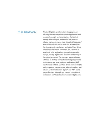 Western Digital is an information storage pioneer
THE COMPANY
              and long-time industry leader providing products and
              services for people and organizations that collect,
              manage and use digital information. We produce
              reliable, high-performance hard drives that keep users’
              data accessible and secure from loss. In addition to
              the development, manufacture and sale of hard drives
              for desktop and mobile computers, WD revenue is
              growing in other applications for rotating magnetic
              storage, notably digital video recorders and storage in
              the enterprise market. The company also produces a
              full range of desktop and portable storage appliances
              for consumer and small business applications. WD
              was founded in 1970. Our hard drives are marketed to
              leading systems manufacturers, selected resellers and
              retailers under the Western Digital® and WD® brand
              names. Product, financial, and investor information is
              available on our Web site at www.westerndigital.com.
 