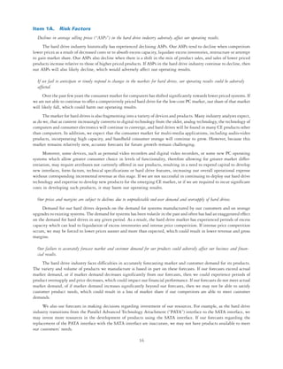 Item 1A. Risk Factors
  Declines in average selling prices (“ASPs”) in the hard drive industry adversely affect our operating results.
     The hard drive industry historically has experienced declining ASPs. Our ASPs tend to decline when competitors
lower prices as a result of decreased costs or to absorb excess capacity, liquidate excess inventories, restructure or attempt
to gain market share. Our ASPs also decline when there is a shift in the mix of product sales, and sales of lower priced
products increase relative to those of higher priced products. If ASPs in the hard drive industry continue to decline, then
our ASPs will also likely decline, which would adversely affect our operating results.

  If we fail to anticipate or timely respond to changes in the markets for hard drives, our operating results could be adversely
  affected.
      Over the past few years the consumer market for computers has shifted significantly towards lower priced systems. If
we are not able to continue to offer a competitively priced hard drive for the low-cost PC market, our share of that market
will likely fall, which could harm our operating results.
      The market for hard drives is also fragmenting into a variety of devices and products. Many industry analysts expect,
as do we, that as content increasingly converts to digital technology from the older, analog technology, the technology of
computers and consumer electronics will continue to converge, and hard drives will be found in many CE products other
than computers. In addition, we expect that the consumer market for multi-media applications, including audio-video
products, incorporating high capacity, and handheld consumer storage will continue to grow. However, because this
market remains relatively new, accurate forecasts for future growth remain challenging.
      Moreover, some devices, such as personal video recorders and digital video recorders, or some new PC operating
systems which allow greater consumer choice in levels of functionality, therefore allowing for greater market differ-
entiation, may require attributes not currently offered in our products, resulting in a need to expend capital to develop
new interfaces, form factors, technical specifications or hard drive features, increasing our overall operational expense
without corresponding incremental revenue at this stage. If we are not successful in continuing to deploy our hard drive
technology and expertise to develop new products for the emerging CE market, or if we are required to incur significant
costs in developing such products, it may harm our operating results.

  Our prices and margins are subject to declines due to unpredictable end-user demand and oversupply of hard drives.
     Demand for our hard drives depends on the demand for systems manufactured by our customers and on storage
upgrades to existing systems. The demand for systems has been volatile in the past and often has had an exaggerated effect
on the demand for hard drives in any given period. As a result, the hard drive market has experienced periods of excess
capacity which can lead to liquidation of excess inventories and intense price competition. If intense price competition
occurs, we may be forced to lower prices sooner and more than expected, which could result in lower revenue and gross
margins.

  Our failure to accurately forecast market and customer demand for our products could adversely affect our business and finan-
  cial results.
     The hard drive industry faces difficulties in accurately forecasting market and customer demand for its products.
The variety and volume of products we manufacture is based in part on these forecasts. If our forecasts exceed actual
market demand, or if market demand decreases significantly from our forecasts, then we could experience periods of
product oversupply and price decreases, which could impact our financial performance. If our forecasts do not meet actual
market demand, of if market demand increases significantly beyond our forecasts, then we may not be able to satisfy
customer product needs, which could result in a loss of market share if our competitors are able to meet customer
demands.
     We also use forecasts in making decisions regarding investment of our resources. For example, as the hard drive
industry transitions from the Parallel Advanced Technology Attachment (“PATA”) interface to the SATA interface, we
may invest more resources in the development of products using the SATA interface. If our forecasts regarding the
replacement of the PATA interface with the SATA interface are inaccurate, we may not have products available to meet
our customers’ needs.

                                                               16
 