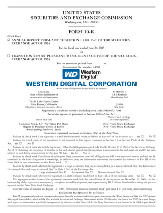 UNITED STATES
                       SECURITIES AND EXCHANGE COMMISSION
                                                             Washington, D.C. 20549

                                                                FORM 10-K
(Mark One)
¥ ANNUAL REPORT PURSUANT TO SECTION 13 OR 15(d) OF THE SECURITIES
  EXCHANGE ACT OF 1934
                                                        For the fiscal year ended June 29, 2007
                                    or
n TRANSITION REPORT PURSUANT TO SECTION 13 OR 15(d) OF THE SECURITIES
  EXCHANGE ACT OF 1934
                                                    For the transition period from                    to
                                                         Commission file number 1-8703




                   WESTERN DIGITAL CORPORATION
                                                   (Exact Name of Registrant as Specified in Its Charter)
                               Delaware                                                                         33-0956711
                      (State or Other Jurisdiction of                                                          (I.R.S. Employer
                      Incorporation or Organization)                                                          Identification No.)

                      20511 Lake Forest Drive
                       Lake Forest, California                                                                     92630
                  (Address of principal executive offices)                                                        (Zip Code)
                                    Registrant’s telephone number, including area code: (949) 672-7000
                                        Securities registered pursuant to Section 12(b) of the Act:
                                                                                                            Name of each exchange
                            Title of each class                                                              on which registered

            Common Stock, $.01 Par Value Per Share                                                    New York Stock Exchange
                 Rights to Purchase Series A Junior                                                   New York Stock Exchange
                    Participating Preferred Stock
                                       Securities registered pursuant to Section 12(g) of the Act: None
     Indicate by check mark if the registrant is a well-known seasoned issuer, as defined in Rule 405 of the Securities Act. Yes n                No ¥
     Indicate by check mark if the registrant is not required to file reports pursuant to Section 13 or Section 15(d) of the Exchange
Act. Yes n          No ¥
     Indicate by check mark whether the registrant: (1) has filed all reports required to be filed by Section 13 or 15(d) of the Securities Exchange
Act of 1934 during the preceding 12 months (or for such shorter period that the registrant was required to file such reports), and (2) has been
subject to such filing requirements for the past 90 days. Yes ¥                No n
     Indicate by check mark if disclosure of delinquent filers pursuant to Item 405 of Regulation S-K is not contained herein, and will not be
contained, to the best of registrant’s knowledge, in definitive proxy or information statements incorporated by reference in Part III of this
Form 10-K or any amendment to this Form 10-K. n
     Indicate by check mark whether the registrant is a large accelerated filer, an accelerated filer, or a non-accelerated filer. See definition of
“accelerated filer and large accelerated filer” in Rule 12b-2 of the Exchange Act.
                                  Large accelerated filer ¥        Accelerated filer n          Non-accelerated filer n
     Indicate by check mark whether the registrant is a shell company (as defined in Rule 12b-2 of the Exchange Act). Yes n                       No ¥
     The aggregate market value of the registrant’s common stock held by non-affiliates of the registrant on December 29, 2006, the last
business day of the registrant’s most recently completed second fiscal quarter, was approximately $4.6 billion, based on the closing sale price as
reported on the New York Stock Exchange.
     As of the close of business on August 16, 2007, 219 million shares of common stock, par value $.01 per share, were outstanding.
                                                      Documents Incorporated by Reference
     Part III incorporates by reference certain information from the registrant’s definitive proxy statement (the “Proxy Statement”) for the 2007 Annual
Meeting of Shareholders, which will be filed with the Securities and Exchange Commission within 120 days after the close of the 2007 fiscal year. Except
with respect to information specifically incorporated by reference in this Form 10-K, the Proxy Statement is not deemed to be filed as part hereof.
 