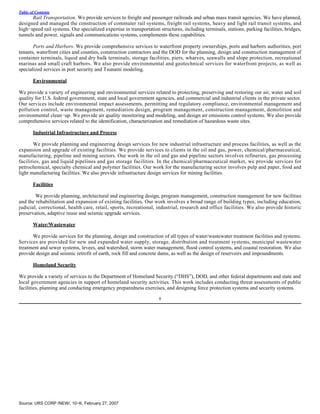 Table of Contents
       Rail Transportation. We provide services to freight and passenger railroads and urban mass transit agencies. We have planned,
designed and managed the construction of commuter rail systems, freight rail systems, heavy and light rail transit systems, and
high−speed rail systems. Our specialized expertise in transportation structures, including terminals, stations, parking facilities, bridges,
tunnels and power, signals and communications systems, complements these capabilities.

       Ports and Harbors. We provide comprehensive services to waterfront property ownerships, ports and harbors authorities, port
tenants, waterfront cities and counties, construction contractors and the DOD for the planning, design and construction management of
container terminals, liquid and dry bulk terminals, storage facilities, piers, wharves, seawalls and slope protection, recreational
marinas and small craft harbors. We also provide environmental and geotechnical services for waterfront projects, as well as
specialized services in port security and Tsunami modeling.

       Environmental

We provide a variety of engineering and environmental services related to protecting, preserving and restoring our air, water and soil
quality for U.S. federal government, state and local government agencies, and commercial and industrial clients in the private sector.
Our services include environmental impact assessments, permitting and regulatory compliance, environmental management and
pollution control, waste management, remediation design, program management, construction management, demolition and
environmental clean−up. We provide air quality monitoring and modeling, and design air emissions control systems. We also provide
comprehensive services related to the identification, characterization and remediation of hazardous waste sites.

       Industrial Infrastructure and Process

       We provide planning and engineering design services for new industrial infrastructure and process facilities, as well as the
expansion and upgrade of existing facilities. We provide services to clients in the oil and gas, power, chemical/pharmaceutical,
manufacturing, pipeline and mining sectors. Our work in the oil and gas and pipeline sectors involves refineries, gas processing
facilities, gas and liquid pipelines and gas storage facilities. In the chemical/pharmaceutical market, we provide services for
petrochemical, specialty chemical and polymer facilities. Our work for the manufacturing sector involves pulp and paper, food and
light manufacturing facilities. We also provide infrastructure design services for mining facilities.

       Facilities

        We provide planning, architectural and engineering design, program management, construction management for new facilities
and the rehabilitation and expansion of existing facilities. Our work involves a broad range of building types, including education,
judicial, correctional, health care, retail, sports, recreational, industrial, research and office facilities. We also provide historic
preservation, adaptive reuse and seismic upgrade services.

       Water/Wastewater

      We provide services for the planning, design and construction of all types of water/wastewater treatment facilities and systems.
Services are provided for new and expanded water supply, storage, distribution and treatment systems, municipal wastewater
treatment and sewer systems, levees, and watershed, storm water management, flood control systems, and coastal restoration. We also
provide design and seismic retrofit of earth, rock fill and concrete dams, as well as the design of reservoirs and impoundments.

       Homeland Security

We provide a variety of services to the Department of Homeland Security (“DHS”), DOD, and other federal departments and state and
local government agencies in support of homeland security activities. This work includes conducting threat assessments of public
facilities, planning and conducting emergency preparedness exercises, and designing force protection systems and security systems.

                                                                     8




Source: URS CORP /NEW/, 10−K, February 27, 2007
 