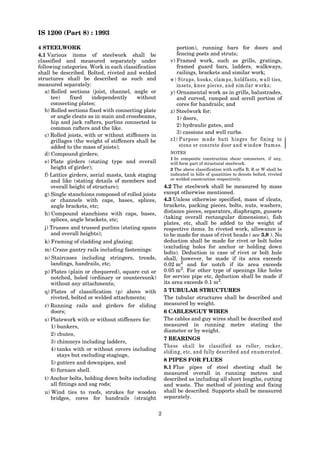 IS 1200 (Part 8) : 1993
2
4 STEELWORK
4.1 Various items of steelwork shall be
classified and measured separately under
following categories. Work in each classification
shall be described. Bolted, riveted and welded
structures shall be described as such and
measured separately:
a) Rolled sections (joist, channel, angle or
tee) fixed independently without
connecting plates;
b) Rolled sections fixed with connecting plate
or angle cleats as in main and crossbeams,
hip and jack rafters, purlins connected to
common rafters and the like.
c) Rolled joists, with or without stiffeners in
grillages (the weight of stiffeners shall be
added to the mass of joists);
d) Compound girders;
e) Plate girders (stating type and overall
height of girder);
f) Lattice girders, aerial masts, tank staging
and like (stating details of members and
overall height of structure);
g) Single stanchions composed of rolled joists
or channels with caps, bases, splices,
angle brackets, etc;
h) Compound stanchions with caps, bases,
splices, angle brackets, etc;
j) Trusses and trussed purlins (stating spans
and overall heights);
k) Framing of cladding and glazing;
m) Crane gantry rails including fastenings:
n) Staircases including stringers, treads,
landings, handrails, etc;
p) Plates (plain or chequered), square cut or
notched, holed (ordinary or countersunk)
without any attachments;
q) Plates of classification (p) above with
riveted, bolted or welded attachments;
r) Running rails and girders for sliding
doors;
s) Platework with or without stiffeners for:
1) bunkers,
2) chutes,
3) chimneys including ladders,
4) tanks with or without covers including
stays but excluding stagings,
5) gutters and downpipes, and
6) furnace shell.
t) Anchor bolts, holding down bolts including
all fittings and sag rods;
u) Wind ties to roofs, strakes for wooden
bridges, cores for handrails (straight
portion), running bars for doors and
fencing posts and struts;
v) Framed work, such as grills, gratings,
framed guard bars, ladders, walkways,
railings, brackets and similar work;
w) Straps, hooks, clamps, holdfasts, wall ties,
insets, knee pieces, and sim ilar works;
y) Ornamental work as in grills, balustrades,
and curved, ramped and scroll portion of
cores for handrails; and
z) Steelwork for:
1) doors,
2) hydraulic gates, and
3) cassions and well curbs.
z1) Purpose made butt hinges for fixing to
stone or concrete door and window frames.
NOTES
1 In composite construction shear connectors, if any,
will form part of structural steelwork.
2 The above classification with suffix B, R or W shall be
indicated in bills of quantities to denote bolted, riveted
or welded construction respectively.
4.2 The steelwork shall be measured by mass
except otherwise mentioned.
4.3 Unless otherwise specified, mass of cleats,
brackets, packing pieces, bolts, nuts, washers,
distance pieces, separators, diaphragm, gussets
(taking overall rectangular dimensions), fish
plates, etc, shall be added to the weight of
respective items. In riveted work, allowance is
to be made for mass of rivet heads ( see 3.8 ). No
deduction shall be made for rivet or bolt holes
(excluding holes for anchor or holding down
bolts). Deduction in case of rivet or bolt hole
shall, however, be made if its area exceeds
0.02 m2
and for notch if its area exceeds
0.05 m2. For other type of openings like holes
for service pipe etc, deduction shall be made if
its area exceeds 0.1 m2
.
5 TUBULAR STRUCTURES
The tubular structures shall be described and
measured by weight.
6 CABLES/GUY WIRES
The cables and guy wires shall be described and
measured in running metre stating the
diameter or by weight.
7 BEARINGS
These shall be classified as roller, rocker,
sliding, etc, and fully described and enumerated.
8 PIPES FOR FLUES
8.1 Flue pipes of steel sheeting shall be
measured overall in running metres and
described as including all short lengths, cutting
and waste. The method of jointing and fixing
shall be described. Supports shall be measured
separately.
 