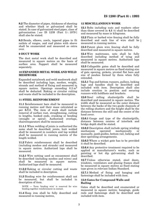 IS 1200 (Part 8) : 1993
3
8.2 The diameter of pipes, thickness of sheeting
and whether black or galvanized shall be
stated. In case of galvanized steel pipes, class of
galvanization [ see IS 1239 (Part 1) : 1979 ]
shall also be stated.
8.3 Bends, elbows, cowls, tapered pipes to fit
outlets of ranges, and roof plates with sleeve
shall be enumerated and measured as extra
over.
9 DUCT WORK
The duct metal work shall be described and
measured in square metres on the basis of
surface area. Support shall be measured
separately.
10 EXPANDED METAL WORK AND WELD
MESHWORK
Expanded metalwork and weld meshwork shall
be described including laps, meshes, weight,
strands and method of fixing and measured in
square metres. Openings exceeding 0.2 m2
shall be deducted. Raking or circular cutting
and waste shall be included in the description.
11 STEEL REINFORCEMENT
11.1 Reinforcement bars shall be measured in
running metres and their mass calculated as
per 3.7.1. The item of work shall include
removal of surface rust, straightening, cutting
to lengths, hooked ends, cranking or bending
(straight or spiral). Authorized overlaps,
chairs/separators shall be measured.
11.1.1 When welding of joints is authorized the
same shall be described; joints, butt welded
shall be measured in numbers and lap welded
shall be measured in running metres of the
length welded.
11.2 Fabric reinforcement shall be described
(including meshes and strands) and measured
in square metres. Authorized laps shall be
measured.
11.2.1 Wire netting used as encasement shall
be described (including meshes and wires) and
shall be measured in square metres.
Authorized laps shall be measured.
11.2.2 Raking or circular cutting and waste
shall be included in description.
11.3 Binding wire for reinforcement shall not
be measured, but shall be included in
description of item.
NOTE — Term ‘binding wire’ is reserved for wire
binding together reinforcement in contact.
11.4 Hoop iron shall be fully described and
measured in running metres,
12 MISCELLANEOUS WORK
12.1 Bolts including nuts and washers other
than those covered in 4.1 (t) shall be described
and measured by mass in kilograms.
12.2 Plain or barbed wire fencing shall be fully
described and each line of wire shall be
measured in running metres.
12.3 Patent plain wire fencing shall be fully
described and measured in square metres.
12.4 Wire mattresses, nets shall be fully
described including method of tying and
measured in square metres. Authorised laps
shall be measured.
12.5 Collapsible gates shall be described and
measured in square metres as fixed stating size
of gate opening, pickets, pivoted flat bars and
size of meshes formed by them when fully
extended.
12.5.1 Top and bottom runners, pulleys, locking
lugs and handles shall be described and
included with item. Description shall also
include erection in position and securing
runners with holdfasts and brackets.
12.6 Steel rolling shutter/grills shall be
described and measured in square metres. The
width shall be measured as the outer distance
between the backs of the two guide channels of
the rolling shutters and the height shall be the
distance between the still and the centre of the
hood cover.
12.6.1 Gauge and type of the shutter/grills,
distance between centres of interlock and
bridge depth shall be stated.
12.6.2 Description shall include spring winding
mechanism operated mechanically or
manually, jamb guides, bottom rail, locking and
door operating arrangements.
12.6.3 Where a wicket gate has to be provided
it shall be described.
12.6.4 Any protective treatment required to be
applied at manufacturer’s works, such as
painting or hot dip galvanizing shall be
described.
12.7 Unless otherwise stated, steel doors,
windows, ventilators and glazing frames shall
be measured in square metres as fixed stating
type given in relevant Indian Standard.
12.7.1 Method of fixing and hanging and
fastenings shall be included with item.
12.8 Gates for Compound Walls and
Railing
Gates shall be described and enumerated or
measured in square metres; hangings, guide
rails and fastenings shall be described and
included with item.
 