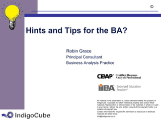 ©




Hints and Tips for the BA?

          Robin Grace
          Principal Consultant
          Business Analysis Practice




                          All material in this presentation is, unless otherwise stated, the property of
                          IndigoCube. Copyright and other intellectual property laws protect these
                          materials. Reproduction or retransmission of the materials, in whole or in part,
                          in any manner, without the prior written consent of the copyright holder, is a
                          violation of copyright law.
                          Contact information for requests for permission to reproduce or distribute
                          materials are listed below:
                          info@indigocube.co.za
 