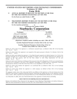 UNITED STATES SECURITIES AND EXCHANGE COMMISSION
                                                    Washington, DC 20549
                                                       Form 10-K
     ¥       ANNUAL REPORT PURSUANT TO SECTION 13 OR 15(d)
             OF THE SECURITIES EXCHANGE ACT OF 1934
             For the fiscal year ended October 2, 2005
                                                                OR
     n       TRANSITION REPORT PURSUANT TO SECTION 13 OR 15(d)
             OF THE SECURITIES EXCHANGE ACT OF 1934
             For the transition period from          to         .
                                      Commission File Number: 0-20322

                               Starbucks Corporation
                                        (Exact name of registrant as specified in its charter)
                        Washington                                                           91-1325671
                  (State or other jurisdiction of                                            (IRS Employer
                 incorporation or organization)                                            Identification No.)
                2401 Utah Avenue South                                                            98134
                                                                                                 (Zip Code)
               Seattle, Washington 98134
            (Address of principal executive offices)
                     (Registrant's telephone number, including area code): (206) 447-1575
                        Securities Registered Pursuant to Section 12(b) of the Act: None
                            Securities Registered Pursuant to Section 12(g) of the Act:
                                   Common Stock, $0.001 Par Value Per Share
Indicate by check mark if the registrant is a well-known seasoned issuer, as defined in Rule 405 of the Securities
Act. Yes ¥       No n
Indicate by check mark if the registrant is not required to file reports pursuant to Section 13 or Section 15(d) of the
Act. Yes n       No ¥
Indicate by check mark whether the registrant: (1) has filed all reports required to be filed by Section 13 or 15(d) of the
Securities Exchange Act of 1934 during the preceding 12 months (or for such shorter period that the registrant was
required to file such reports), and (2) has been subject to such filing requirements for the past
90 days. Yes ¥       No n
Indicate by check mark if disclosure of delinquent filers pursuant to Item 405 of Regulation of S-K is not contained herein,
and will not be contained, to the best of the registrant's knowledge, in definitive proxy or information statements
incorporated by reference in Part III of this Form 10-K or any amendment to this Form 10-K. n
Indicate by check mark whether the registrant is an accelerated filer (as defined in Rule 12b-2 of the Exchange
Act): Yes ¥       No n
Indicate by check mark whether the registrant is a shell company (as defined in Rule 12b-2 of the Exchange
Act). Yes n      No ¥
The aggregate market value of the voting stock held by non-affiliates of the registrant as of the last business day of the
registrant's most recently completed second fiscal quarter, based upon the closing sale price of the registrant's common
stock on April 1, 2005 as reported on the National Market tier of The NASDAQ Stock Market, Inc. was $19,997,624,194.
As of December 14, 2005, there were 764,103,540 shares of the registrant's Common Stock outstanding.

                               DOCUMENTS INCORPORATED BY REFERENCE
Portions of the definitive Proxy Statement for the registrant's Annual Meeting of Shareholders to be held on February 8,
2006 have been incorporated by reference into Part III of this Annual Report on Form 10-K.
 