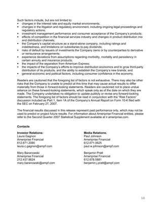 Such factors include, but are not limited to:
   changes in the interest rate and equity market environments;
   changes in the litigation and regulatory environment, including ongoing legal proceedings and
   regulatory actions;
   investment management performance and consumer acceptance of the Company’s products;
   effects of competition in the financial services industry and changes in product distribution mix
   and distribution channels;
   the Company’s capital structure as a stand-alone company, including ratings and
   indebtedness, and limitations on subsidiaries to pay dividends;
   risks of default by issuers of investments the Company owns or by counterparties to derivative
   or reinsurance arrangements;
   experience deviations from assumptions regarding morbidity, mortality and persistency in
   certain annuity and insurance products;
   the impact of the separation from American Express;
   the impacts of the Company’s efforts to improve distribution economics and to grow third-party
   distribution of its products, and the ability to establish the Company’s new brands; and
   general economic and political factors, including consumer confidence in the economy.

Readers are cautioned that the foregoing list of factors is not exhaustive. There may also be other
risks that the Company is unable to predict at this time that may cause actual results to differ
materially from those in forward-looking statements. Readers are cautioned not to place undue
reliance on these forward-looking statements, which speak only as of the date on which they are
made. The Company undertakes no obligation to update publicly or revise any forward-looking
statements. The foregoing list of factors should be read in conjunction with the “Risk Factors”
discussion included as Part 1, Item 1A of the Company’s Annual Report on Form 10-K filed with
the SEC on February 27, 2007.

The financial results discussed in this release represent past performance only, which may not be
used to predict or project future results. For information about Ameriprise Financial entities, please
refer to the Second Quarter 2007 Statistical Supplement available at ir.ameriprise.com.


Contacts

Investor Relations:                                  Media Relations:
Laura Gagnon                                         Paul Johnson
Ameriprise Financial                                 Ameriprise Financial
612.671.2080                                         612.671.0625
laura.c.gagnon@ampf.com                              paul.w.johnson@ampf.com

Mary Baranowski                                      Benjamin Pratt
Ameriprise Financial                                 Ameriprise Financial
212.437.8624                                         612.678.5881
mary.baranowski@ampf.com                             benjamin.j.pratt@ampf.com




                                                                                                    10
 