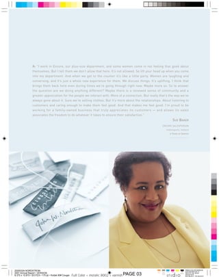 A: quot;I work in Encore, our plus-size department, and some women come in not feeling that good about
                themselves. But I tell them we don’t allow that here. It’s not allowed. So lift your head up when you come
                into my department. And when we get to the counter it’s like a little party. Women are laughing and
                conversing, and it’s just a whole new experience for them. We discuss things. It’s uplifting. I think that
                brings them back here even during times we’re going through right now. Maybe more so. So to answer
                the question are we doing anything different? Maybe there is a renewed sense of community and a
                greater appreciation for the people we interact with. More of a connection. But really that’s the way we’ve
                always gone about it. Sure we’re selling clothes. But it’s more about the relationships. About listening to
                customers and caring enough to make them feel good. And that makes me feel good. I’m proud to be
                working for a family-owned business that truly appreciates its customers — and allows its sales
                associates the freedom to do whatever it takes to ensure their satisfaction.quot;
                                                                                                                                    SUE BAKER
                                                                                                                    ENCORE SALESPERSON
                                                                                                                           Indianapolis, Indiana
                                                                                                                                  6 Y EARS   OF   S ERVICE




                                                                                                     NORDSTROM INC. AND SUBSIDIARIES 2




20200324 NORDSTROM                                                                                                         Cyan    Mag   Yelo     Blk


                                                       Full Color + metalic 8002 + varnish PAGE 03
2001 Annual Report • VERSION                                                                                 Varn   pms
                                                                                                                    8002
8.375 x 10.875 • SCITEX • 175 lpi • Kodak 80# Cougar
 