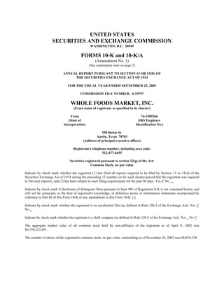 UNITED STATES
                   SECURITIES AND EXCHANGE COMMISSION
                                              WASHINGTON, D.C. 20549

                                        FORMS 10-K and 10-K/A
                                                  (Amendment No. 1)
                                              (See explanatory note on page 2)

                           ANNUAL REPORT PURSUANT TO SECTION 13 OR 15(D) OF
                                THE SECURITIES EXCHANGE ACT OF 1934

                              FOR THE FISCAL YEAR ENDED SEPTEMBER 25, 2005

                                       COMMISSION FILE NUMBER: 0-19797

                                WHOLE FOODS MARKET, INC.
                                  (Exact name of registrant as specified in its charter)

                               Texas                                                 74-1989366
                              (State of                                            (IRS Employer
                           incorporation)                                        Identification No.)

                                                     550 Bowie St.
                                                 Austin, Texas 78703
                                         (Address of principal executive offices)

                                  Registrant's telephone number, including area code:
                                                      512-477-4455

                                Securities registered pursuant to section 12(g) of the Act:
                                              Common Stock, no par value

Indicate by check mark whether the registrant (1) has filed all reports required to be filed by Section 13 or 15(d) of the
Securities Exchange Act of 1934 during the preceding 12 months (or for such shorter period that the registrant was required
to file such reports), and (2) has been subject to such filing requirements for the past 90 days. Yes No __

Indicate by check mark if disclosure of delinquent filers pursuant to Item 405 of Regulation S-K is not contained herein, and
will not be contained, to the best of registrant's knowledge, in definitive proxy or information statements incorporated by
reference in Part III of this Form 10-K or any amendment to this Form 10-K. [ ]

Indicate by check mark whether the registrant is an accelerated filer (as defined in Rule 12b-2 of the Exchange Act). Yes
No _

Indicate by check mark whether the registrant is a shell company (as defined in Rule 12b-2 of the Exchange Act). Yes _ No

The aggregate market value of all common stock held by non-affiliates of the registrant as of April 8, 2005 was
$6,750,523,451.

The number of shares of the registrant's common stock, no par value, outstanding as of November 20, 2005 was 68,839,328.
 