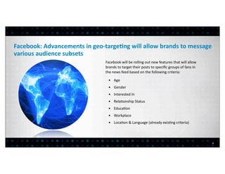 Facebook:	
  Advancements	
  in	
  geo-­‐targe?ng	
  will	
  allow	
  brands	
  to	
  message	
  
various	
  audience	
  subsets
                                            Facebook	
  will	
  be	
  rolling	
  out	
  new	
  features	
  that	
  will	
  allow	
  
                                            brands	
  to	
  target	
  their	
  posts	
  to	
  speciﬁc	
  groups	
  of	
  fans	
  in	
  
                                            the	
  news	
  feed	
  based	
  on	
  the	
  following	
  criteria:

                                              • 	
  Age
                                              • 	
  Gender
                                              • 	
  Interested	
  In
                                              • 	
  Rela>onship	
  Status
                                              • 	
  Educa>on
                                              • 	
  Workplace
                                              • 	
  Loca>on	
  &	
  Language	
  (already	
  exis>ng	
  criteria)




                                                                                                                                          5
 