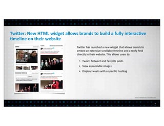 TwiAer:	
  New	
  HTML	
  widget	
  allows	
  brands	
  to	
  build	
  a	
  fully	
  interac?ve	
  
?meline	
  on	
  their	
  website
                                                Twiber	
  has	
  launched	
  a	
  new	
  widget	
  that	
  allows	
  brands	
  to	
  
                                                embed	
  an	
  extensive	
  scrollable	
  >meline	
  and	
  a	
  reply	
  ﬁeld	
  
                                                directly	
  in	
  their	
  website.	
  This	
  allows	
  users	
  to:	
  

                                                  • Tweet,	
  Retweet	
  and	
  Favorite	
  posts
                                                  • View	
  expandable	
  images
                                                  • Display	
  tweets	
  with	
  a	
  speciﬁc	
  hashtag




                                                                                                                         Sources:	
  	
  Mashable	
  2012.	
  Social	
  Bakers	
  2012




                                                                                                                                                                                   7
 